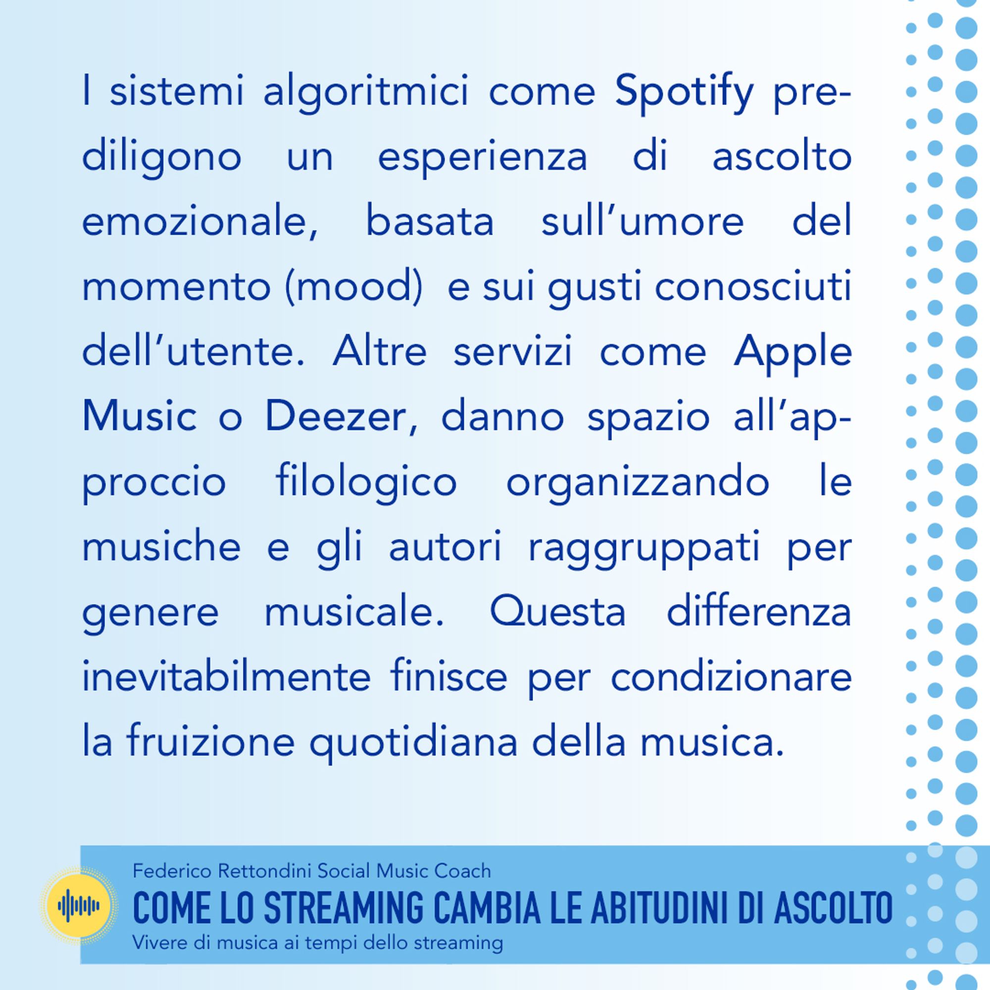 I sistemi algoritmici come Spotify prediligono un esperienza di ascolto emozionale, basata sull’umore (mood) del momento e sui gusti conosciuti dell’utente. Altre piattaforme come Apple Music o Deezer, danno spazio all’approccio filologico che organizza le musiche e gli autori raggruppati per genere musicale. Questa differenza inevitabilmente finisce per condizionare la fruizione quotidiana della musica. https://www.federicorettondini.com/2020/05/29/come-lo-streaming-cambia-le-abitudini-di-ascolto/