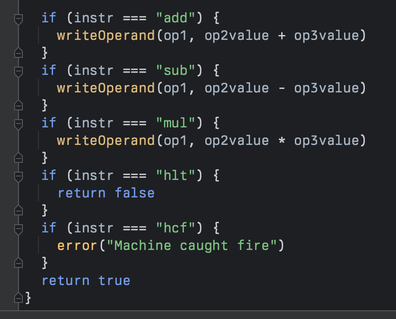 Implementation of first 3 arithmetic instructions:

	if (instr === "add") {
		writeOperand(op1, op2value + op3value)
	}
	if (instr === "sub") {
		writeOperand(op1, op2value - op3value)
	}
	if (instr === "mul") {
		writeOperand(op1, op2value * op3value)
	}
	if (instr === "hlt") {
		return false
	}
	if (instr === "hcf") {
		error("Machine caught fire")
	}
	return true