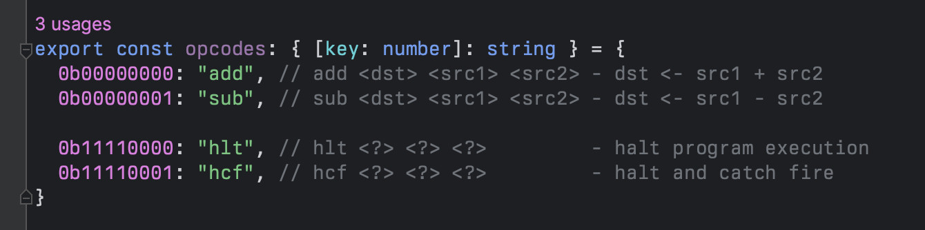 export const opcodes: { [key: number]: string } = {
	0b00000000: "add", // add <dst> <src1> <src2> - dst <- src1 + src2
	0b00000001: "sub", // sub <dst> <src1> <src2> - dst <- src1 - src2

	0b11110000: "hlt", // hlt <?> <?> <?>         - halt program execution
	0b11110001: "hcf", // hcf <?> <?> <?>         - halt and catch fire
}