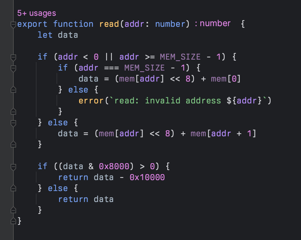 export function read(addr: number) {
	let data

	if (addr < 0 || addr >= MEM_SIZE - 1) {
		if (addr === MEM_SIZE - 1) {
			data = (mem[addr] << 8) + mem[0]
		} else {
			error(`read: invalid address ${addr}`)
		}
	} else {
		data = (mem[addr] << 8) + mem[addr + 1]
	}

	if ((data & 0x8000) > 0) {
		return data - 0x10000
	} else {
		return data
	}
}