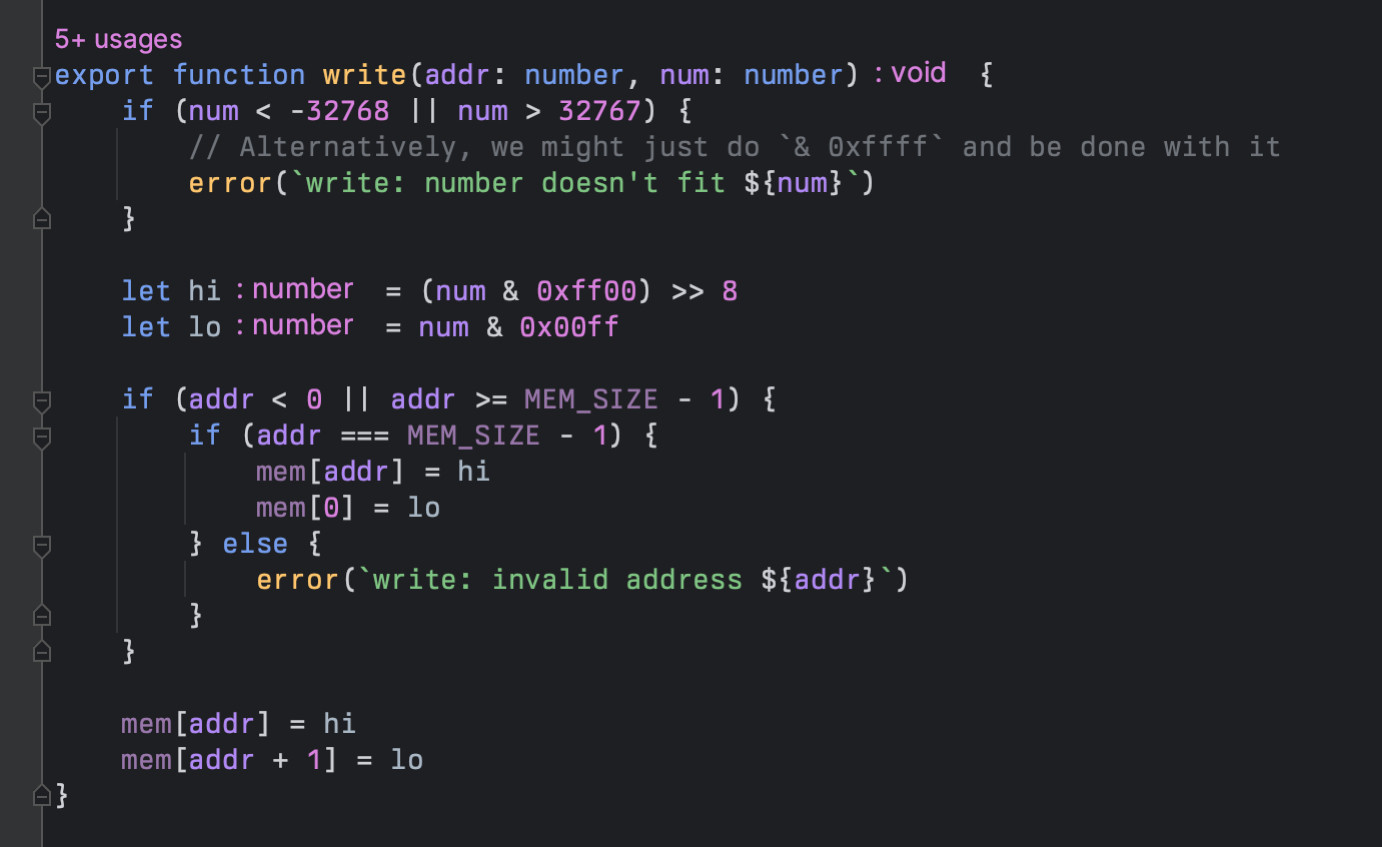 export function write(addr: number, num: number) {
	if (num < -32768 || num > 32767) {
		// Alternatively, we might just do `& 0xffff` and be done with it
		error(`write: number doesn't fit ${num}`)
	}

	let hi = (num & 0xff00) >> 8
	let lo = num & 0x00ff

	if (addr < 0 || addr >= MEM_SIZE - 1) {
		if (addr === MEM_SIZE - 1) {
			mem[addr] = hi
			mem[0] = lo
		} else {
			error(`write: invalid address ${addr}`)
		}
	}

	mem[addr] = hi
	mem[addr + 1] = lo
}