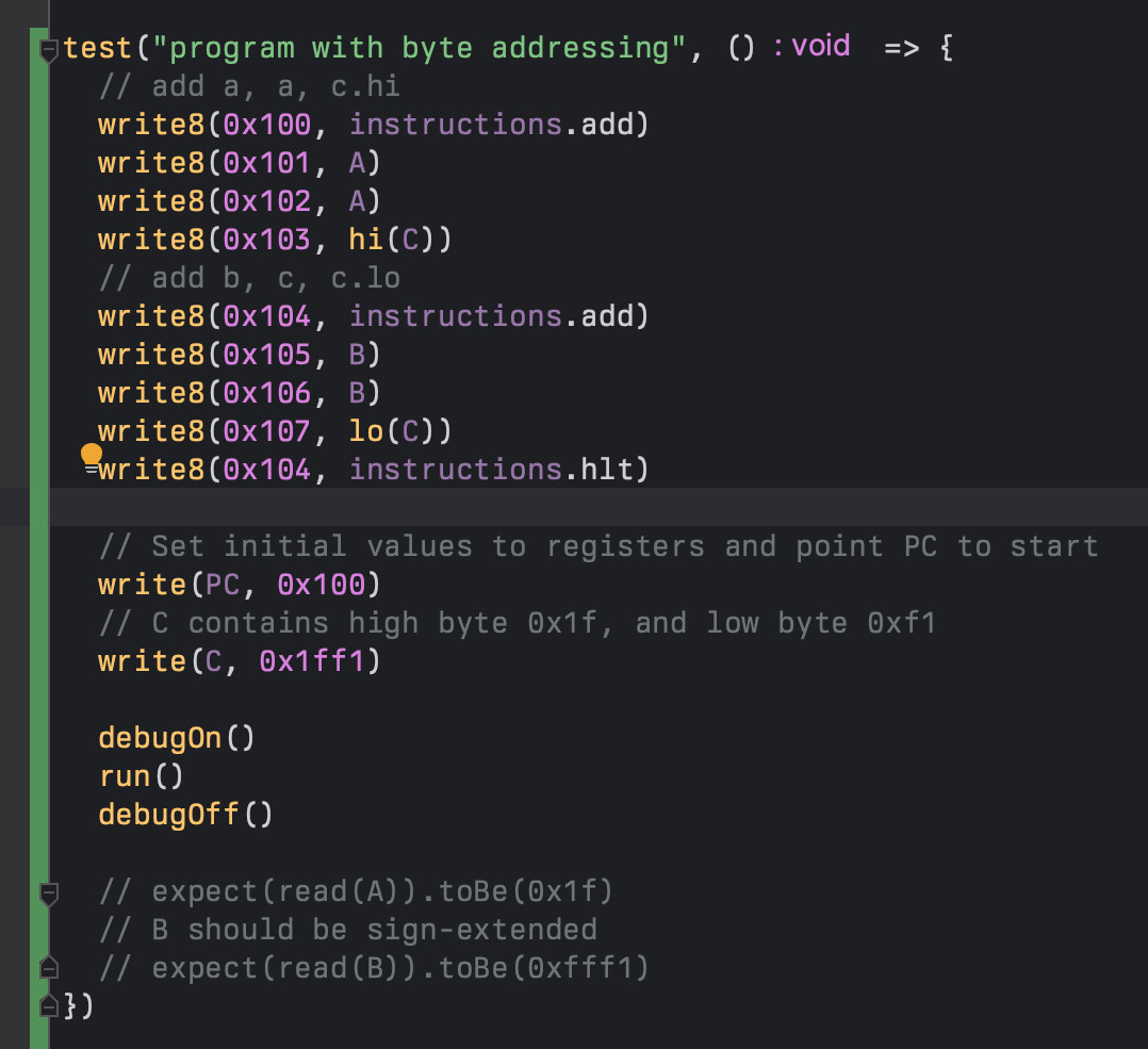 test("program with byte addressing", () => {
	// add a, a, c.hi
	write8(0x100, instructions.add)
	write8(0x101, A)
	write8(0x102, A)
	write8(0x103, hi(C))
	// add b, c, c.lo
	write8(0x104, instructions.add)
	write8(0x105, B)
	write8(0x106, B)
	write8(0x107, lo(C))
	write8(0x104, instructions.hlt)

	// Set initial values to registers and point PC to start
	write(PC, 0x100)
	// C contains high byte 0x1f, and low byte 0xf1
	write(C, 0x1ff1)

	debugOn()
	run()
	debugOff()

	// expect(read(A)).toBe(0x1f)
	// B should be sign-extended
	// expect(read(B)).toBe(0xfff1)
})