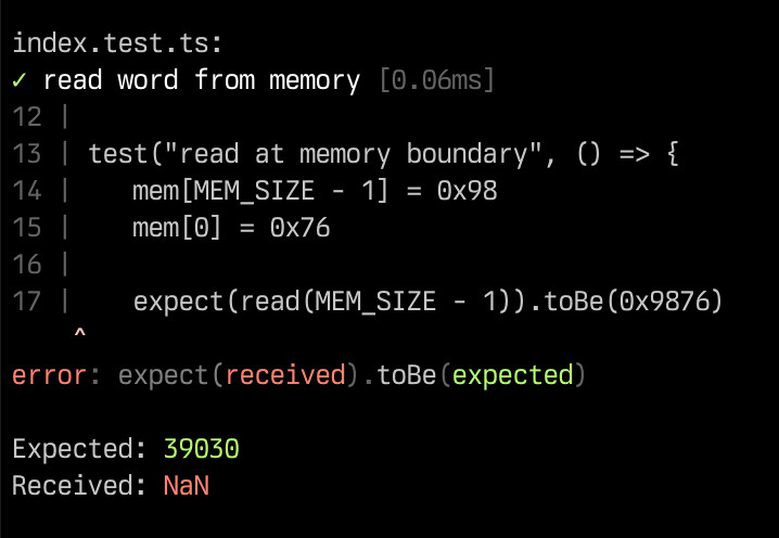 index.test.ts:
✓ read word from memory [0.06ms]
12 |
13 | test("read at memory boundary", () => {
14 | 	mem[MEM_SIZE - 1] = 0x98
15 | 	mem[0] = 0x76
16 |
17 | 	expect(read(MEM_SIZE - 1)).toBe(0x9876)
    ^
error: expect(received).toBe(expected)

Expected: 39030
Received: NaN