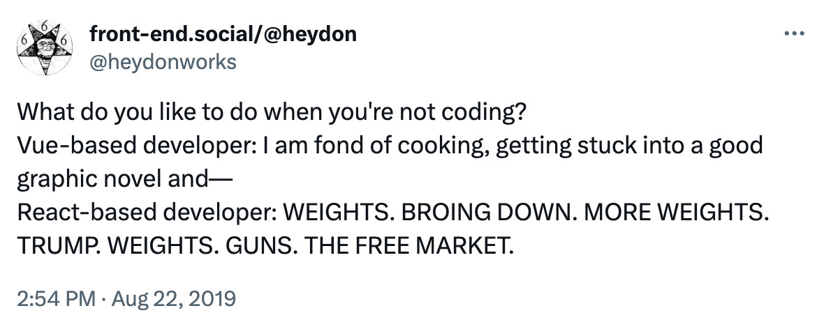 Tweet by @heydonworks that sparked some controversy in 2019:

What do you like to do when you're not coding?
Vue-based developer: I am fond of cooking, getting stuck into a good graphic novel and—
React-based developer: WEIGHTS. BROING DOWN. MORE WEIGHTS. TRUMP. WEIGHTS. GUNS. THE FREE MARKET.