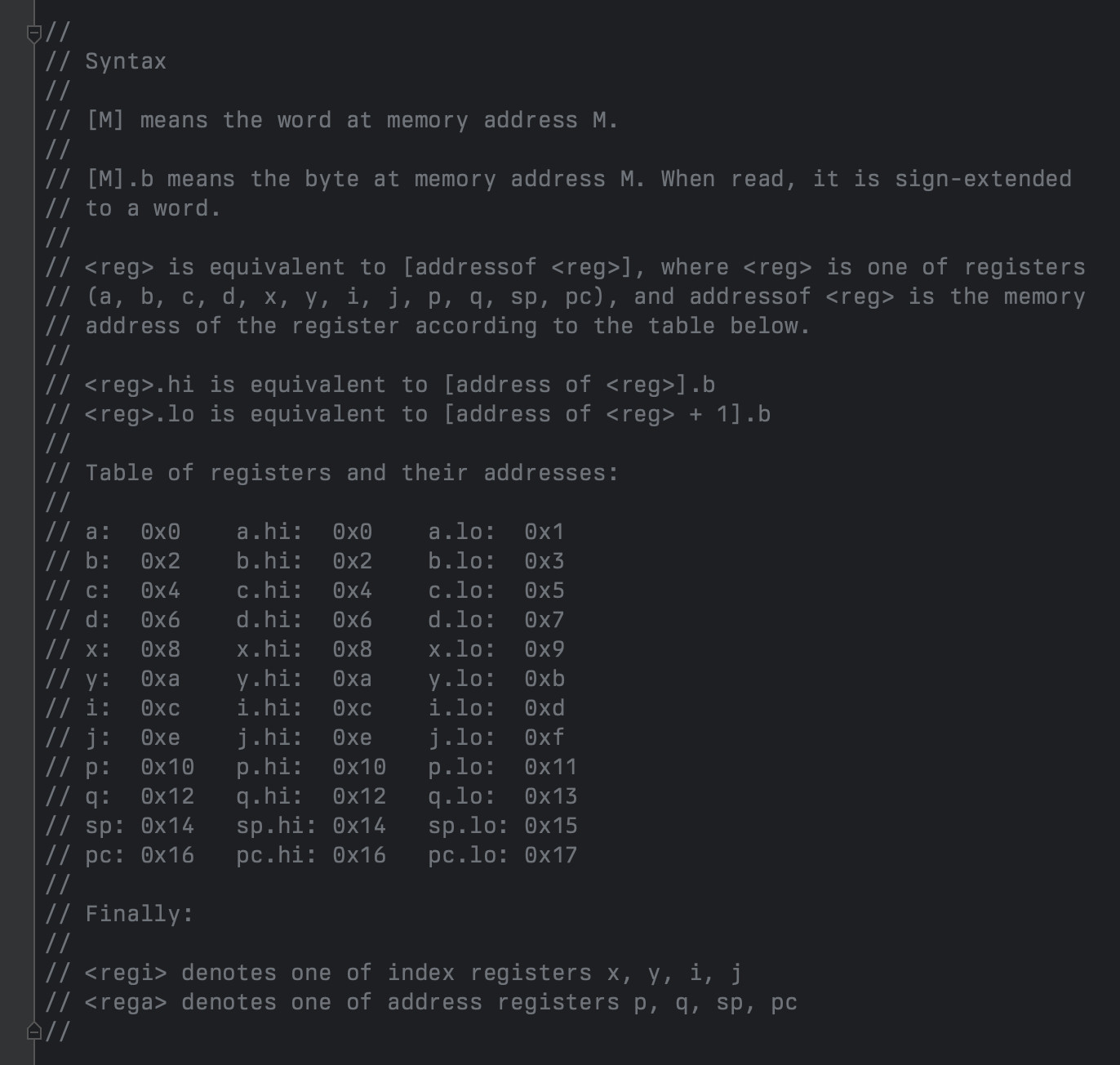 Syntax

[M] means the word at memory address M.

[M].b means the byte at memory address M. When read, it is sign-extended
to a word.

<reg> is equivalent to [addressof <reg>], where <reg> is one of registers
(a, b, c, d, x, y, i, j, p, q, sp, pc), and addressof <reg> is the memory
address of the register according to the table below.

<reg>.hi is equivalent to [address of <reg>].b
<reg>.lo is equivalent to [address of <reg> + 1].b

Table of registers and their addresses:

a:  0x0    a.hi:  0x0    a.lo:  0x1
b:  0x2    b.hi:  0x2    b.lo:  0x3
c:  0x4    c.hi:  0x4    c.lo:  0x5
d:  0x6    d.hi:  0x6    d.lo:  0x7
x:  0x8    x.hi:  0x8    x.lo:  0x9
y:  0xa    y.hi:  0xa    y.lo:  0xb
i:  0xc    i.hi:  0xc    i.lo:  0xd
j:  0xe    j.hi:  0xe    j.lo:  0xf
p:  0x10   p.hi:  0x10   p.lo:  0x11
q:  0x12   q.hi:  0x12   q.lo:  0x13
sp: 0x14   sp.hi: 0x14   sp.lo: 0x15
pc: 0x16   pc.hi: 0x16   pc.lo: 0x17

Finally:

<regi> is one of x, y, i, j
<rega> is one of p, q, sp, pc