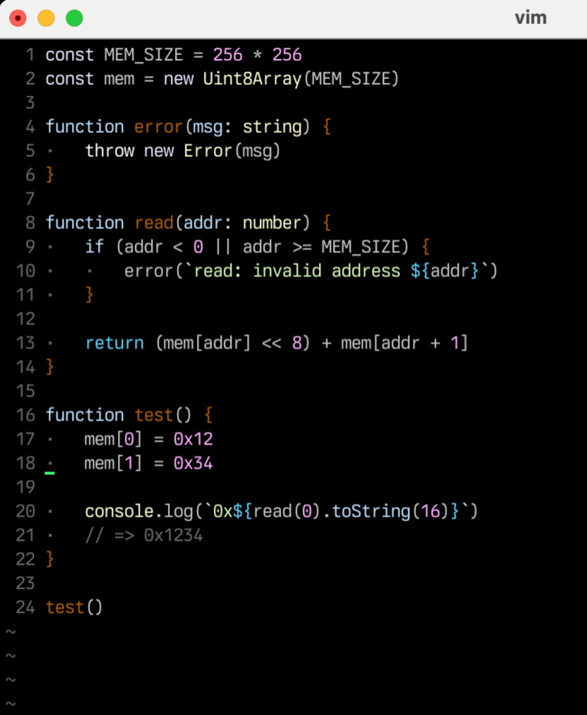 const MEM_SIZE = 256 * 256
const mem = new Uint8Array(MEM_SIZE)

function error(msg: string) {
	throw new Error(msg)
}

function read(addr: number) {
	if (addr < 0 || addr >= MEM_SIZE) {
		error(`read: invalid address ${addr}`)
	}

	return (mem[addr] << 8) + mem[addr + 1]
}

function test() {
	mem[0] = 0x12
	mem[1] = 0x34

	console.log(`0x${read(0).toString(16)}`)
	// => 0x1234
}

test()