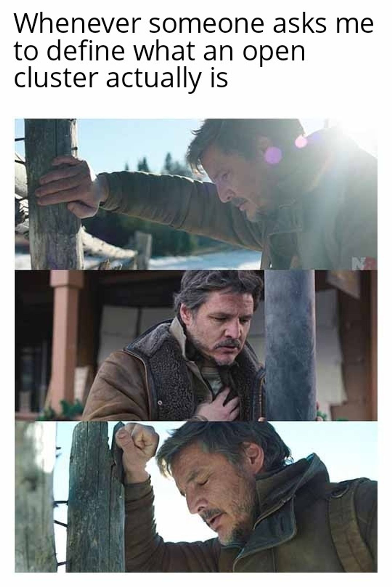 A meme with the caption "Whenever someone asks me to define what an open cluster actually is."

Below are three pictures of the actor Pedro Pascal in the show The Last Of Us. He looks like he is in great pain in all three of the pictures.