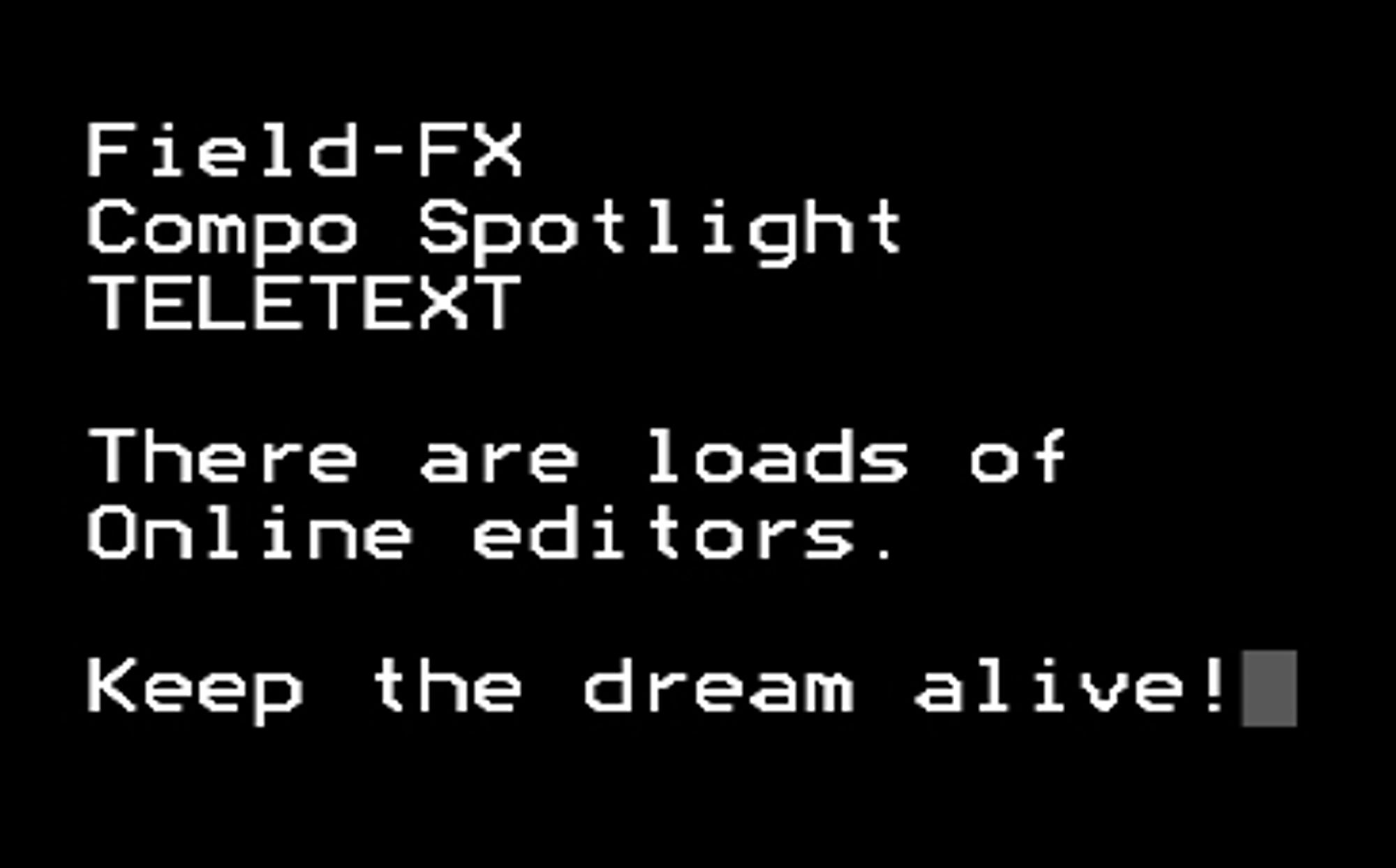 Field-FX Compo Spotlight: TELETEXT

There are loads of online editors.

Keep the dream alive!

Written in a teletext style in white on black.