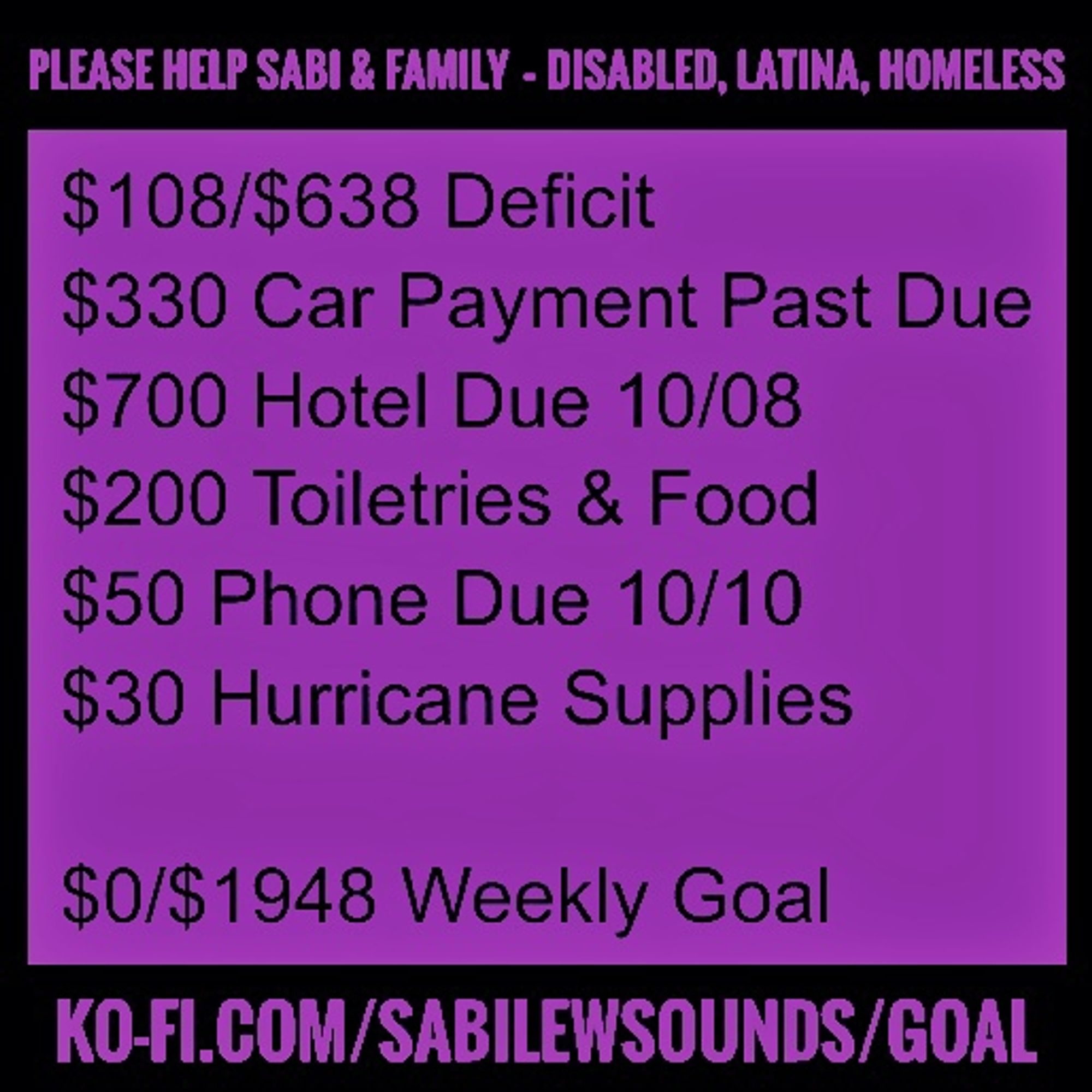 PLEASE HELP SABI & FAMILY - DISABLED, LATINA, HOMELESS

$108/$638 Deficit

$330 Car Payment Past Due

$700 Hotel Due 10/08

$200 Toiletries & Food

$50 Phone Due 10/10

$30 Hurricane Supplies

$0/$1948 Weekly Goal

KO-FI.COM/SABILEWSOUNDS/GOAL