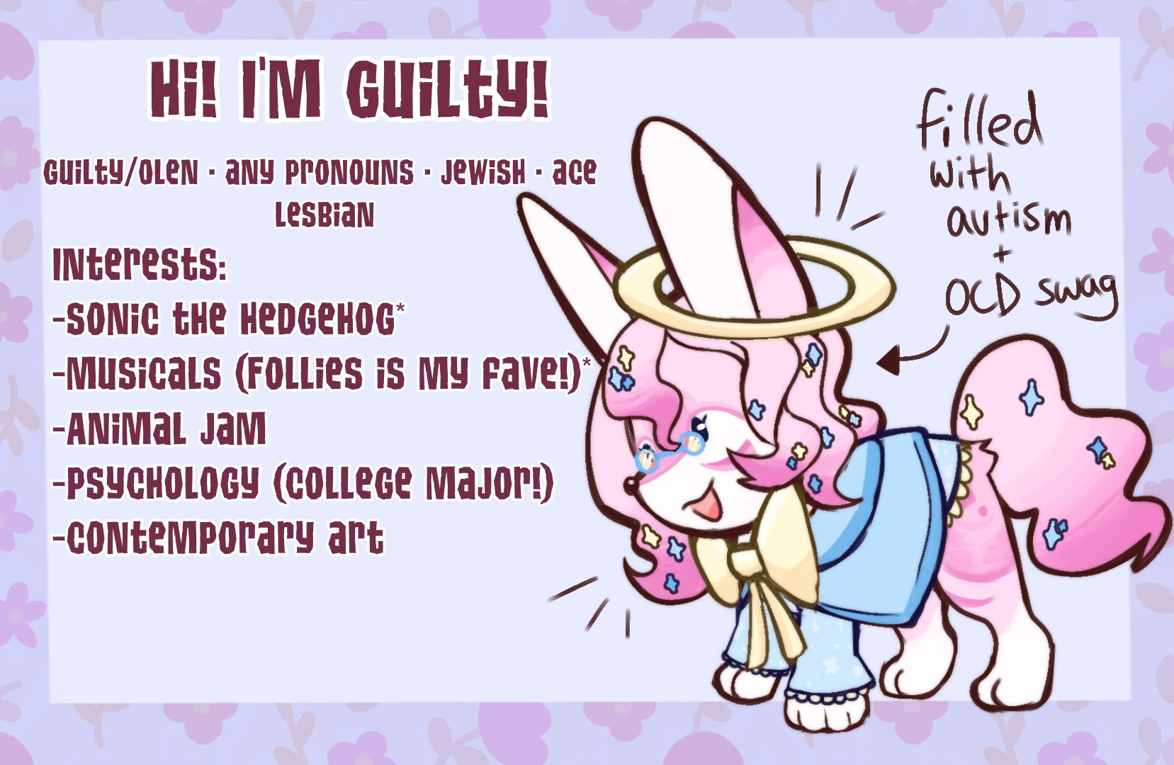 Image depicting my sona, Oleander. She is a pink fennec fox with a blue robe and a yellow bow and halo. He wears glasses, and is very starry with long hair. There is also a little arrow pointing to them readinf "full of autism +OCD swag". There is also text typed out. The text on the image (from left to right) reads: "HI! I'm Guilty! Guilty/Olen • Any Pronouns • Jewish • Ace Lesbian.
Interests: Sonic the Hedgehog, Musicals (Follies is my fave!), Animal Jam, Psychology (my college major!), and contemporary art.