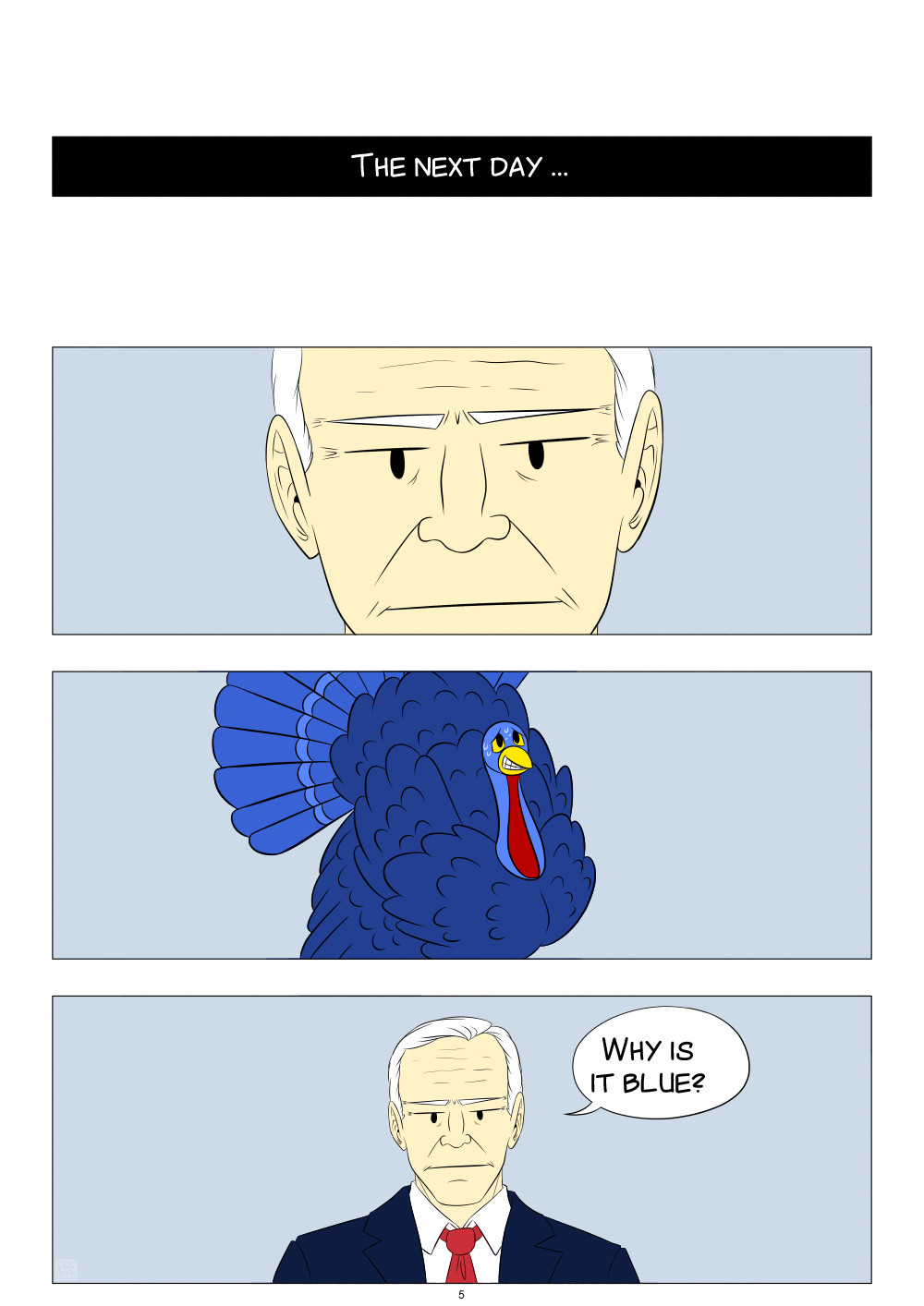 [ID:

A comic page with four panels, all underneath each other.

The first panel says, "The next day …"

The second panel shows a close-up of Joe Biden's face. He looks skeptical.

The third panel shows a blue turkey, smiling painfully, and sweating.

The fourth panel shows Joe Biden again, from the shoulders up. He still looks skeptical and asks, "Why is it blue?"

End ID.]