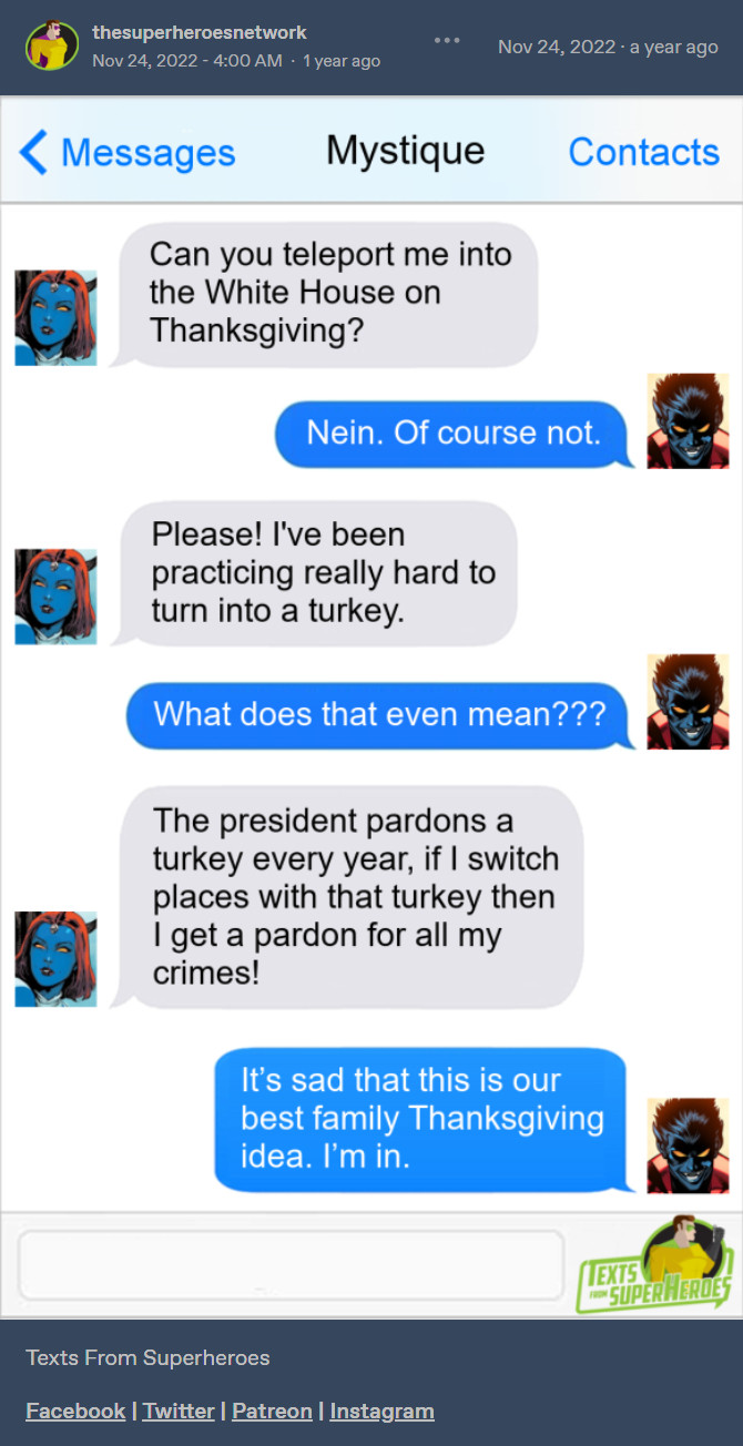 [ID:

A Tumblr post from thesuperheroesnetwork. It shows a screenshot of a message conversation between Mystique and Nightcrawler.

Mystique: Can you teleport me into the White House on Thanksgiving?

Nightcrawler: Nein. Of course not.

Mystique: Please! I've been practicing really hard to turn into a turkey.

Nightcrawler: What does that even mean???

Mystique: The president pardons a turkey every year, if I switch places with that turkey then I get a pardon for all my crimes!

Nightcrawler: It's sad that this is our best family Thanksgiving idea. I'm in.

End ID.]