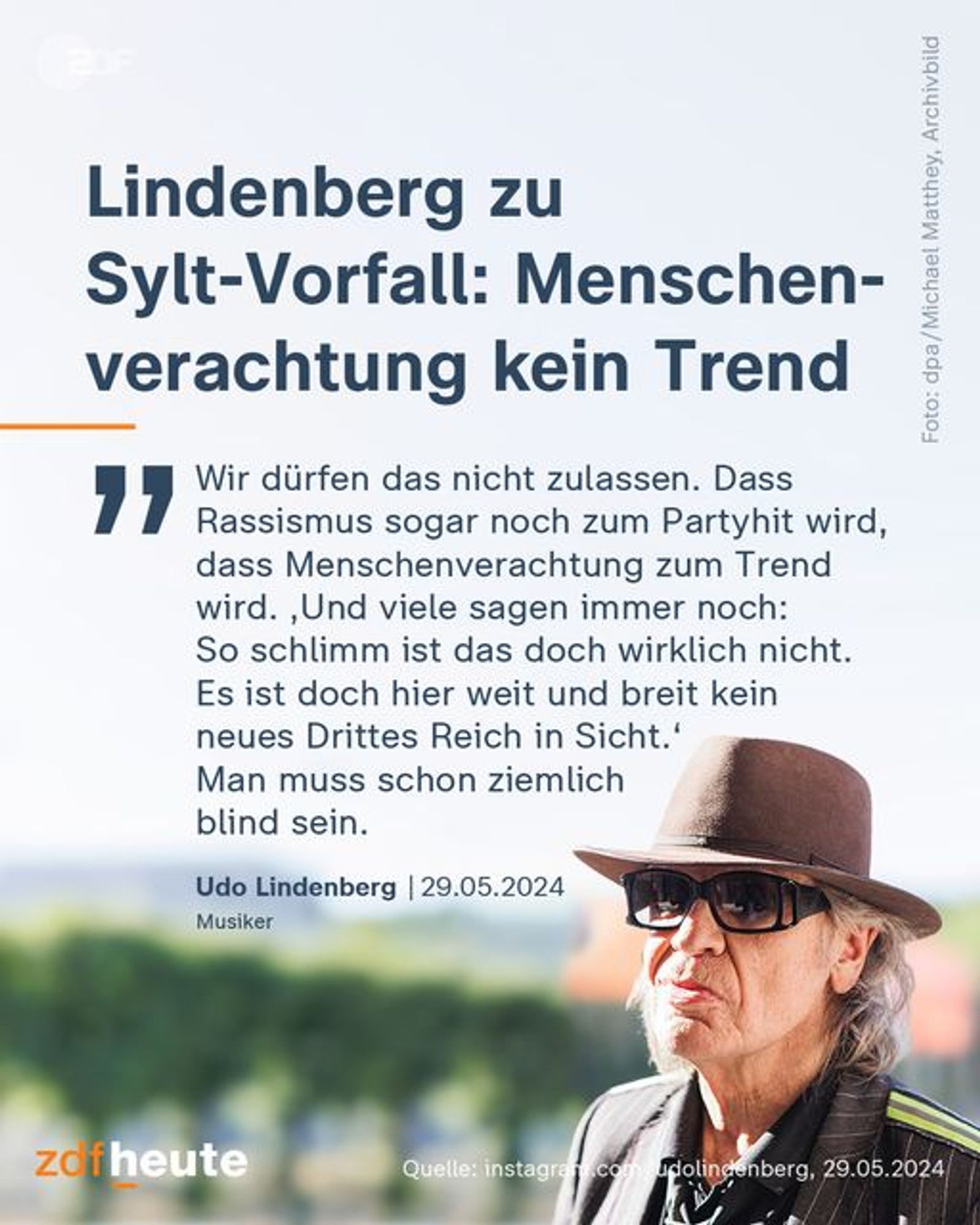 Lindenberg zu Sylt-Vorfall: Menschenverachtung kein Trend

"Wir dürfen das nicht zulassen. Dass Rassismus sogar noch zum Partyhit wird, dass Menschenverachtung zum Trend wird. ‚Und viele sagen immer noch: So schlimm ist das doch wirklich nicht. Es ist doch hier weit und breit kein neues Drittes Reich in Sicht.‘ Man muss schon ziemlich blind sein."
Udo Lindenberg | 29.05.2024
Musiker