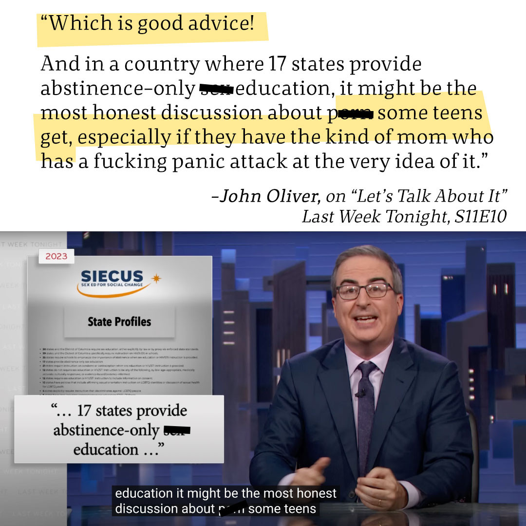 “Which is good advice! 

And in a country where 17 states provide abstinence-only sex education, it might be the most honest discussion about porn some teens get, especially if they have the kind of mom who has a fucking panic attack at the very idea of it.”
-John Oliver, on “Let’s Talk About It”
Last Week Tonight, S11E10


IMAGE: Screencap of John Oliver next to a graphic of the SIECUS S** ED FOR SOCIAL CHANGE 2023 report on State Profiles. "... 17 states provide abstience-only s** education ..."