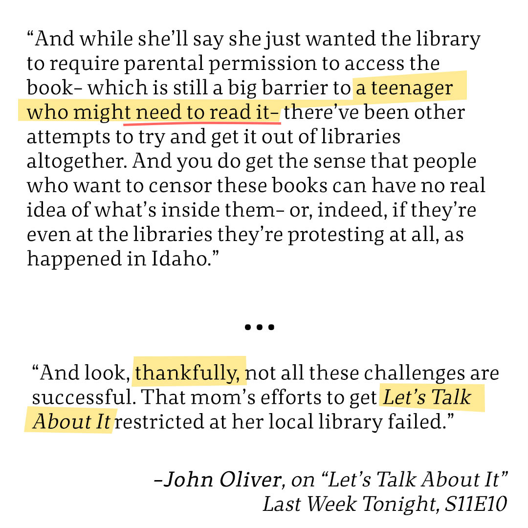 “And while she’ll say she just wanted the library to require parental permission to access the book– which is still a big barrier to a teenager who might need to read it– there’ve been other attempts to try and get it out of libraries altogether. And you do get the sense that people who want to censor these books can have no real idea of what’s inside them– or, indeed, if they’re even at the libraries they’re protesting at all, as happened in Idaho.”
...
“And look, thankfully, not all these challenges are successful. That mom’s efforts to get Let’s Talk About It restricted at her local library failed.”
-John Oliver, on “Let’s Talk About It”
Last Week Tonight, S11E10