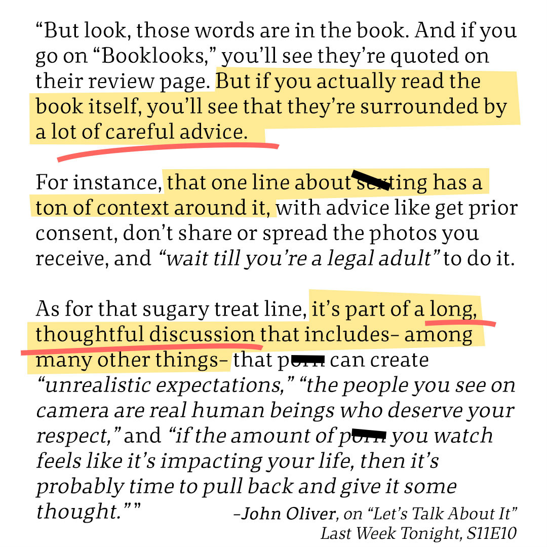 Text: 
“But look, those words are in the book. And if you go on “Booklooks,” you’ll see they’re quoted on their review page. But if you actually read the book itself, you’ll see that they’re surrounded by a lot of careful advice. 

For instance, that one line about sexting has a ton of context around it, with advice like get prior consent, don’t share or spread the photos you receive, and “wait till you’re a legal adult” to do it.

As for that sugary treat line, it’s part of a long, thoughtful discussion that includes– among many other things– that p*** can create “unrealistic expectations,” “the people you see on camera are real human beings who deserve your respect,” and “if the amount of p*** you watch feels like it’s impacting your life, then it’s probably time to pull back and give it some thought.” ” 
-John Oliver, on “Let’s Talk About It”
Last Week Tonight, S11E10