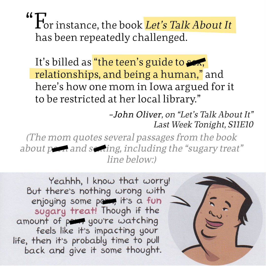 "For instance, the book Let’s Talk About It has been repeatedly challenged. It’s billed as “the teen’s guide to s**, relationships, and being a human,” and here’s how one mom in Iowa argued for it to be restricted at her local library.”
-John Oliver, on “Let’s Talk About It”
Last Week Tonight, S11E10

(The mom quotes several passages from the book about porn and sexting, including the “sugary treat” line below:)

IMAGE: A Pacific Islander teen says, "Yeahhh, I know that worry! But there's nothing wrong with enjoying some p****, it's a fun sugary treat! Though if the amount of p*** you're watching feels like it's impacting your life, then it's probably time to pull back and give it some though."