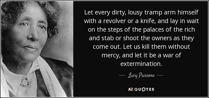 Let every dirty, lousy tramp arm himself with a revolver or a knife, and lay in wait on the steps of the palaces of the rich and stab or shoot the owners as they come out. Let us kill them without mercy, and let it be a war of extermination.
— Lucy Parsons 