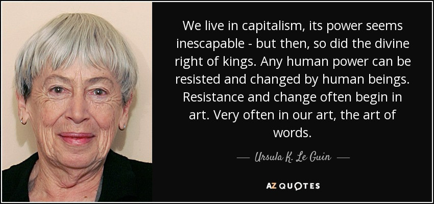 We live in capitalism, its power seems inescapable - but then, so did the divine right of kings. Any human power can be resisted and changed by human beings.
Resistance and change often begin in art. Very often in our art, the art of words.
- Ursula K. Le Guin 