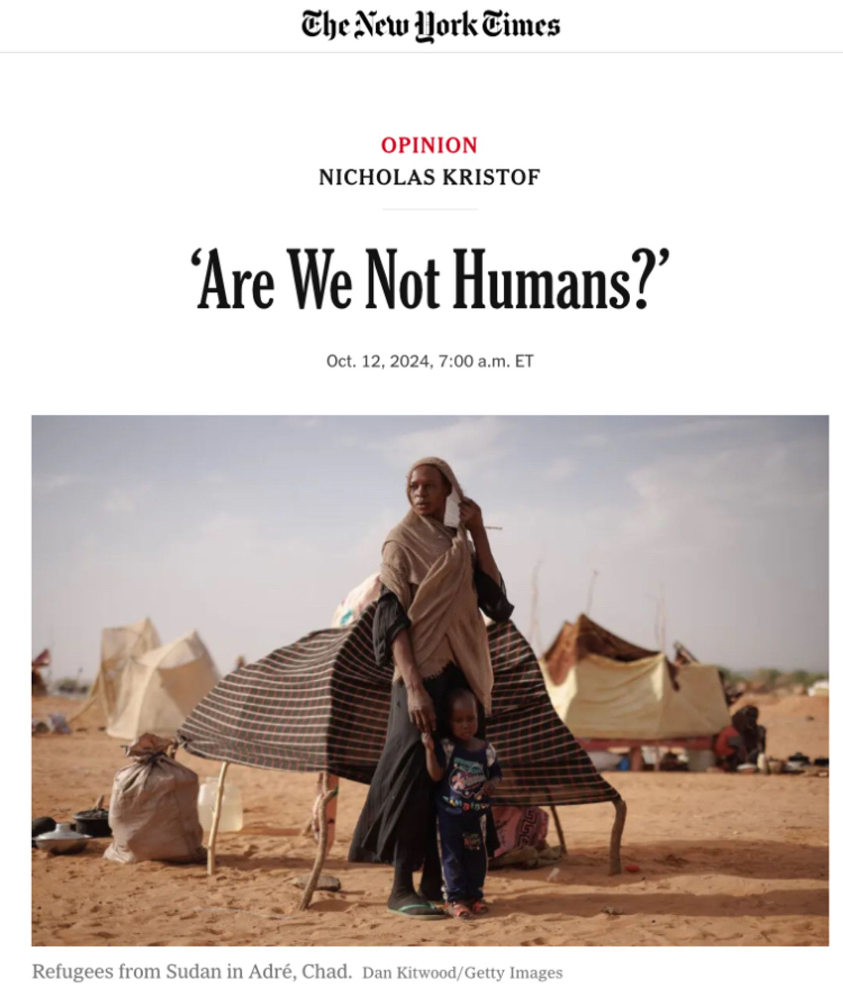 The New Hork Times article on Sudan, image of a woman looking in the distance holding child’s hand
OPINION
NICHOLAS KRISTOF
'Are We Not Humans?'
Oct. 12, 2024, 7:00 a.m. ET|
Refugees from Sudan in Adré, Chad. Dan Kitwood/Getty Images