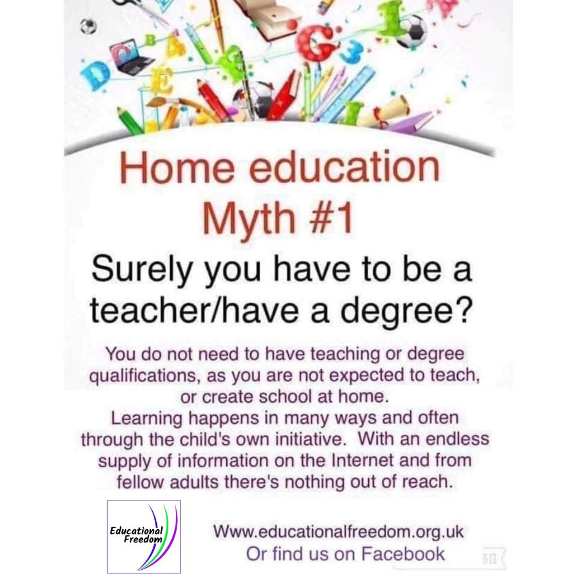 Home Education Myth One. Surely you have to be a teacher or have a degree? 

You do not need to have teaching or degree qualifications, as you are not expected to teach, or create school at home. Learning happens in many ways and often through the child's own initiative. With an endless supply of information on the Internet and from fellow adults there's nothing out of reach. 

visit Educational Freedom at www.educationalfreedom.org.uk