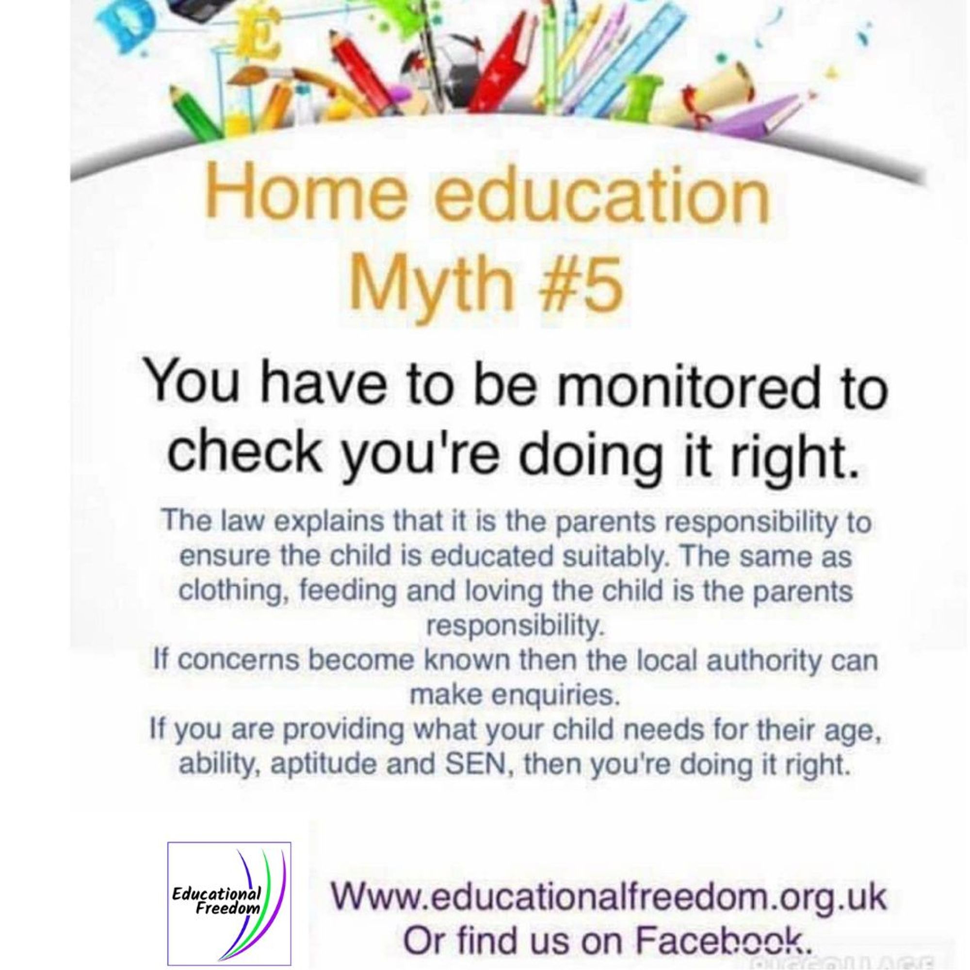 Home education myth 5: You have to be monitored to check you're doing it right. 
The law explains that it is the parents responsibility to ensure the child is educated suitably. The same as clothing, feeding and loving the child is the parents responsibility. If concerns become known then the local authority can make enquiries. If you are providing what your child needs for their age, ability, aptitude and SEN, then you're doing it right.