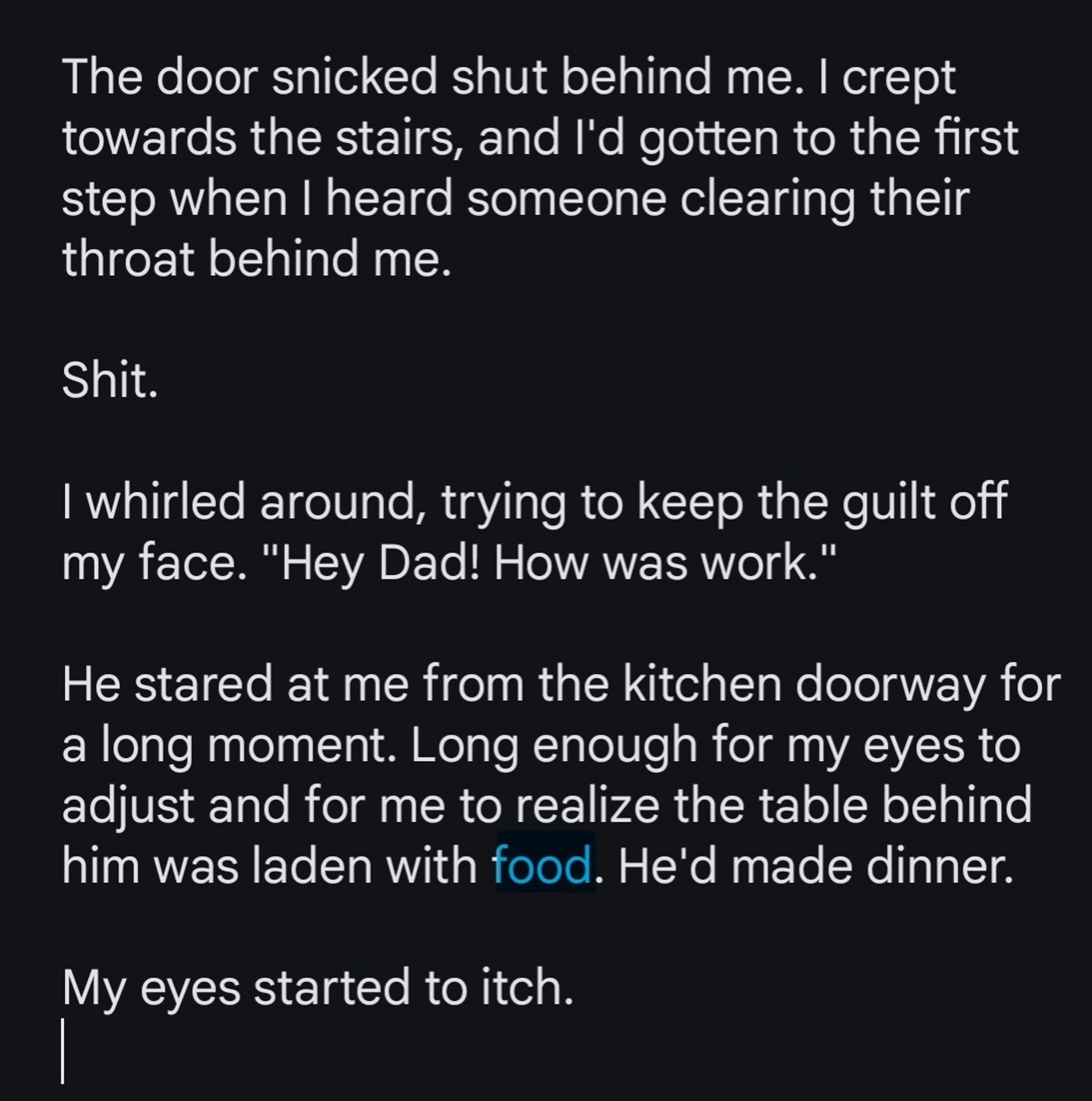 Screenshot reads:

"The door snicked shut behind me. I crept towards the stairs, and I'd gotten to the first step when I heard someone clearing their throat behind me.

Shit.

I whirled around, trying to keep the guilt off my face. "Hey Dad! How was work."

He stared at me from the kitchen doorway for a long moment. Long enough for my eyes to adjust and for me to realize the table behind him was laden with food. He'd made dinner. 

My eyes started to itch."

Food is highlighted.