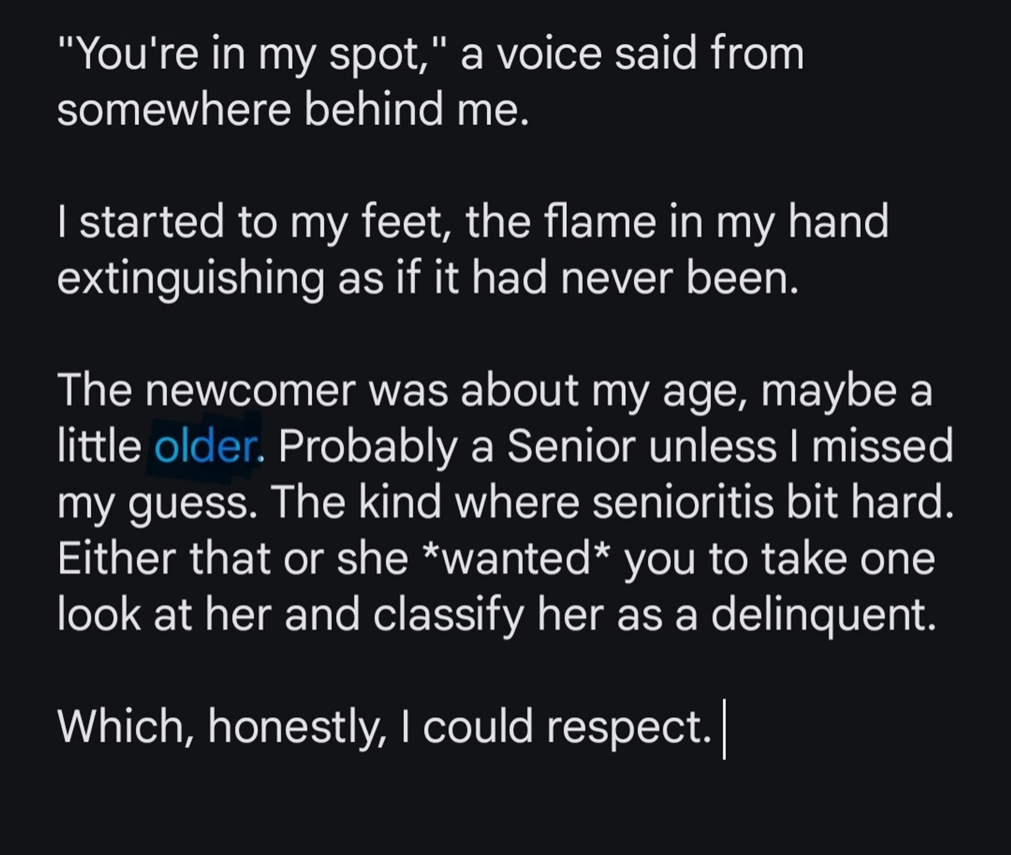 Screenshot reads:

'"You're in my spot," a voice said from somewhere behind me. 

I started to my feet, the flame in my hand extinguishing as if it had never been.

The newcomer was about my age, maybe a little older. Probably a Senior unless I missed my guess. The kind where senioritis bit hard. Either that or she *wanted* you to take one look at her and classify her as a delinquent. 

Which, honestly, I could respect."

Older is highlighted.