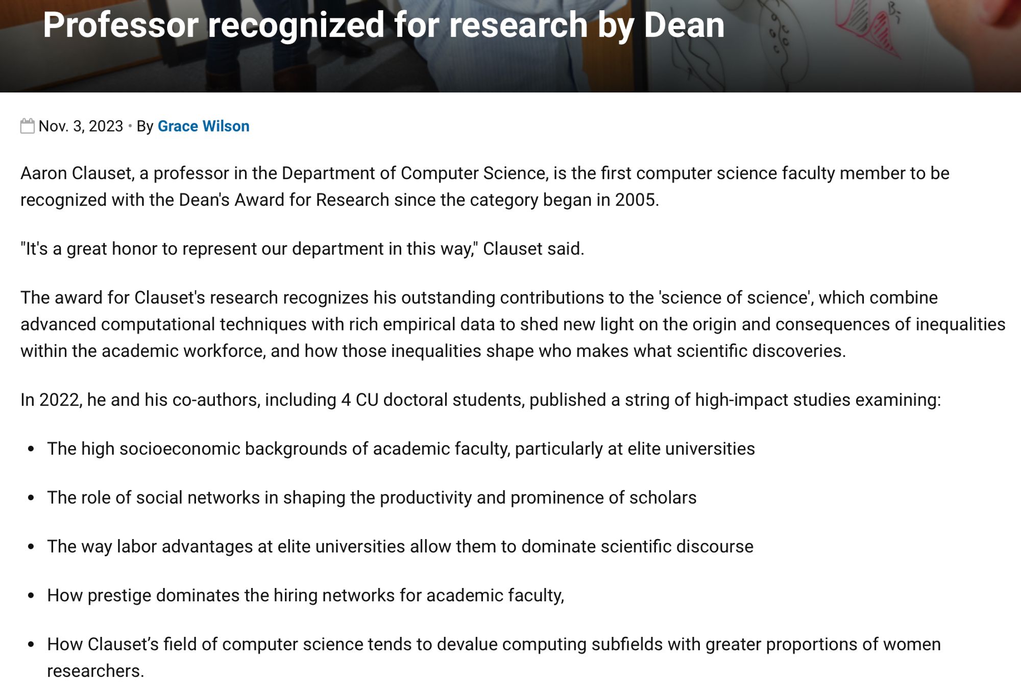 Professor recognized for research by Dean
Aaron Clauset, a professor in the Department of Computer Science, is the first computer science faculty member to be recognized with the Dean's Award for Research since the category began in 2005.
"It's a great honor to represent our department in this way," Clauset said. 
The award for Clauset's research recognizes his outstanding contributions to the 'science of science', which combine advanced computational techniques with rich empirical data to shed new light on the origin and consequences of inequalities within the academic workforce, and how those inequalities shape who makes what scientific discoveries.