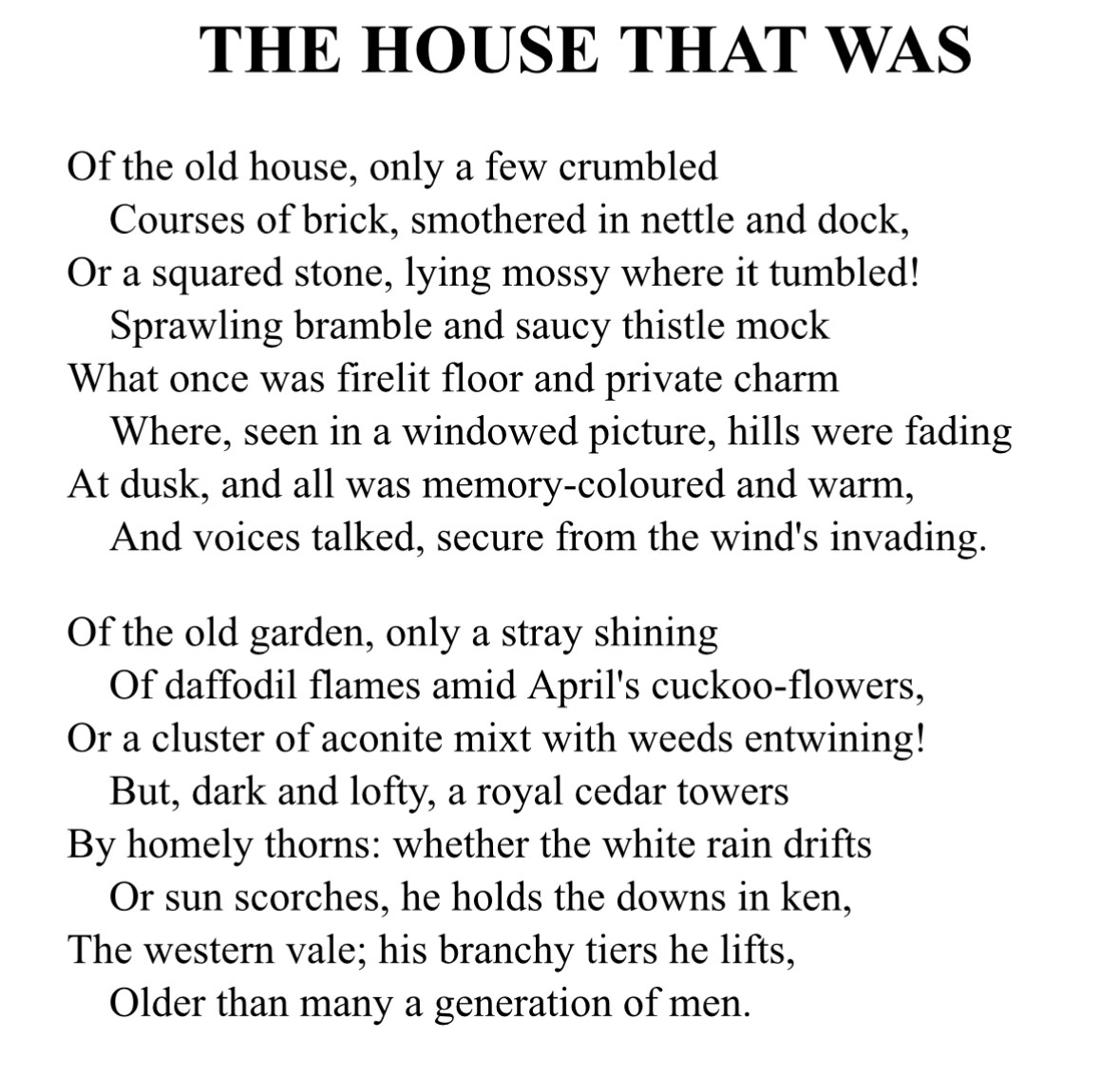 THE HOUSE THAT WAS
Of the old house, only a few crumbled
Courses of brick, smothered in nettle and dock, Or a squared stone, lying mossy where it tumbled!
Sprawling bramble and saucy thistle mock
What once was firelit floor and private charm
Where, seen in a windowed picture, hills were fading At dusk, and all was memory-coloured and warm, And voices talked, secure from the wind's invading.
Of the old garden, only a stray shining Of daffodil flames amid April's cuckoo-flowers, Or a cluster of aconite mixt with weeds entwining!
But, dark and lofty, a royal cedar towers By homely thorns: whether the white rain drifts Or sun scorches, he holds the downs in ken, The western vale; his branchy tiers he lifts, Older than many a generation of men.