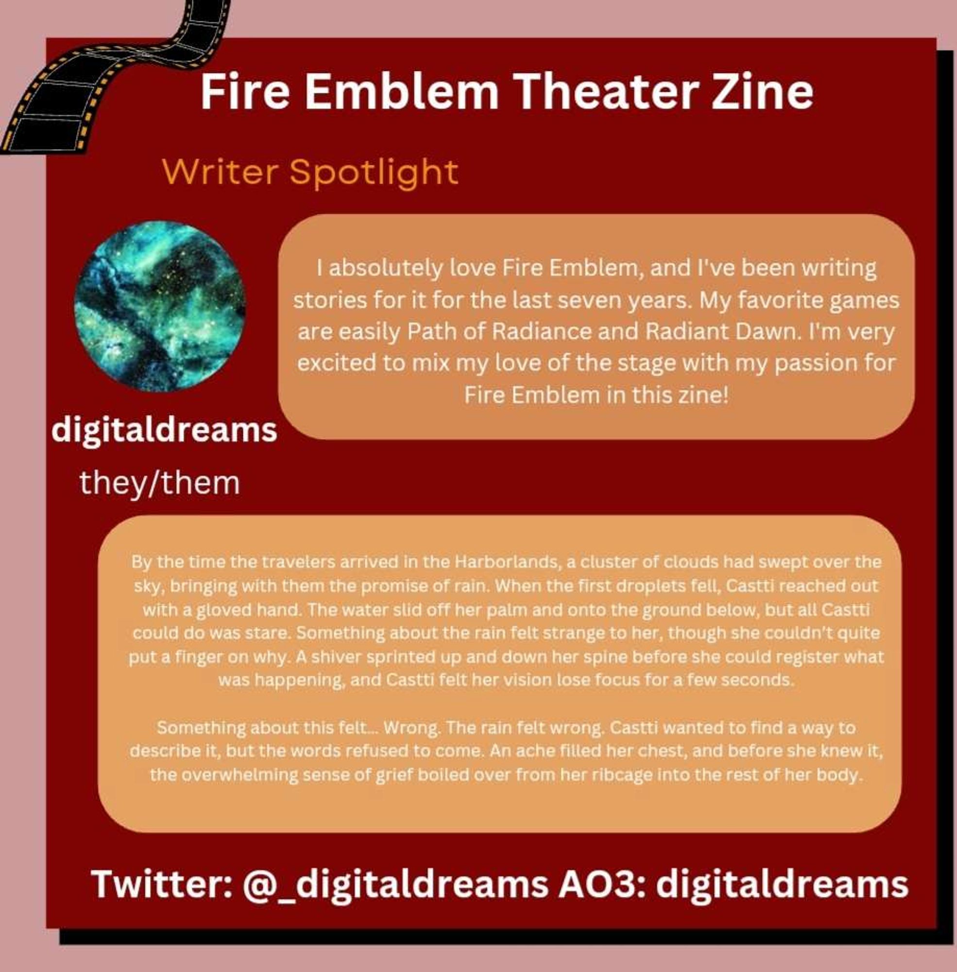 digitaldreams

They/them

I absolutely love Fire Emblem, and I've been writing stories for it for the last seven years. My favorite games are easily Path of Radiance and Radiant Dawn. I'm very excited to mix my love of the stage with my passion for Fire Emblem in this zine!

By the time the travelers arrived in the Harborlands, a cluster of clouds had swept over the sky, bringing with them the promise of rain. When the first droplets fell, Castti reached out with a gloved hand. The water slid off her palm and onto the ground below, but all Castti could do was stare. Something about the rain felt strange to her, though she couldn’t quite put a finger on why. A shiver sprinted up and down her spine before she could register what was happening, and Castti felt her vision lose focus for a few seconds.

Something about this felt… Wrong. The rain felt wrong. Castti wanted to find a way to describe it, but the words refused to come. An ache filled her chest, and before she knew it, the overwh