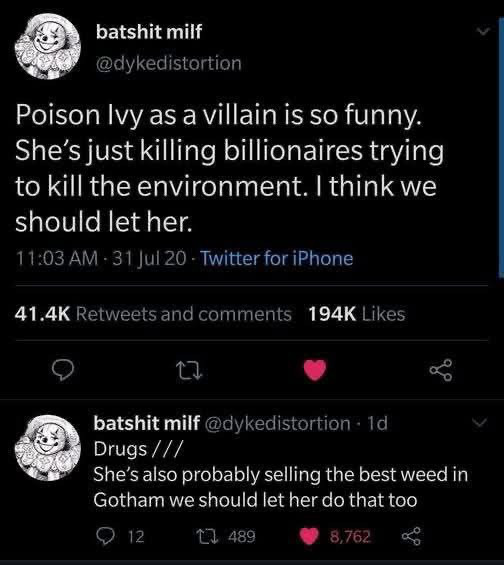 A series of tweets by batshit milf that read “Poison Ivy as a villain is so funny.
She's just killing billionaires trying to kill the environment. I think we should let her.” 
And “Drugs/// She’s also probably selling the best weed in Gotham we should let her do that too”