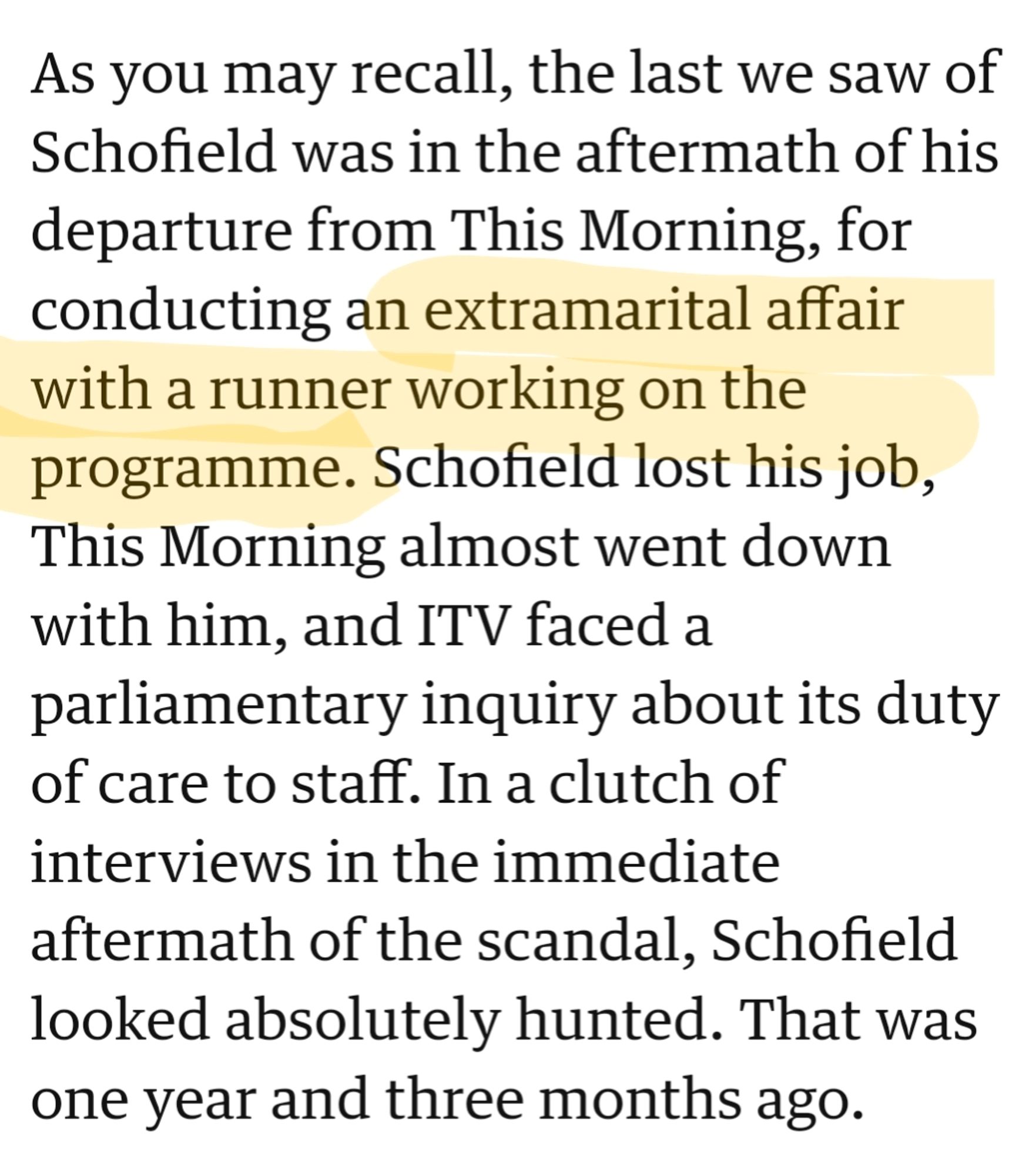 Text extracted from newspaper article

As you may recall, the last we saw of Schofield was in the aftermath of his departure from This Morning, for conducting an extramarital affair with *a runner* working on the programme. Schofield lost his job, This Morning almost went down with him, and ITV faced a parliamentary inquiry about its duty of care to staff. In a clutch of interviews in the immediate aftermath of the scandal, Schofield looked absolutely hunted. That was one year and three months ago.