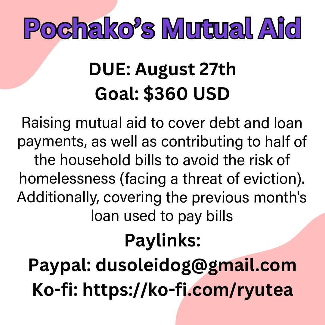 A graphic with a white background, black text, and peach colored graphics on the top left and bottom corner.
Pochako's Mutual Aid
DUE: August 27th
Goal: $360 USD
Raising mutual aid to cover debt and loan payments, as well as contributing to half of the household bills to avoid the risk of homelessness (facing a threat of eviction). Additionally, covering the previous month's loan used to pay bills.
Paylinks in post.
#MAV

Mutual aid Helpsky MAV 💸💕