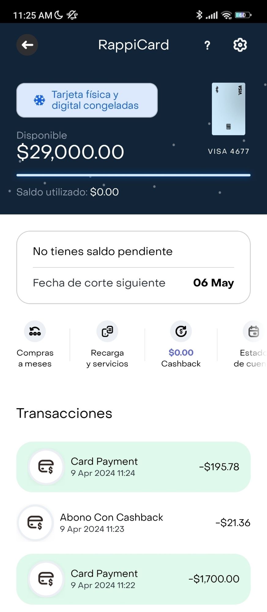 11:25 AM

 RappiCard

 Physical and digital card frozen

 Available balance 
 $29,000.00

 Balance used: 
 $0.00

 You have no outstanding balance
 Next cut-off date: 06 May

 Monthly purchases |  Recharge and services |  $0.00 Cashback |  Account Statement 

 Transactions

 Card Payment
 9 Apr 2024 11:24
 -$195.78

 Payment With Cashback
 9 Apr 2024 11:23
 -$21.36

 Card Payment
 9 Apr 2024 11:22
 -$1,700.00