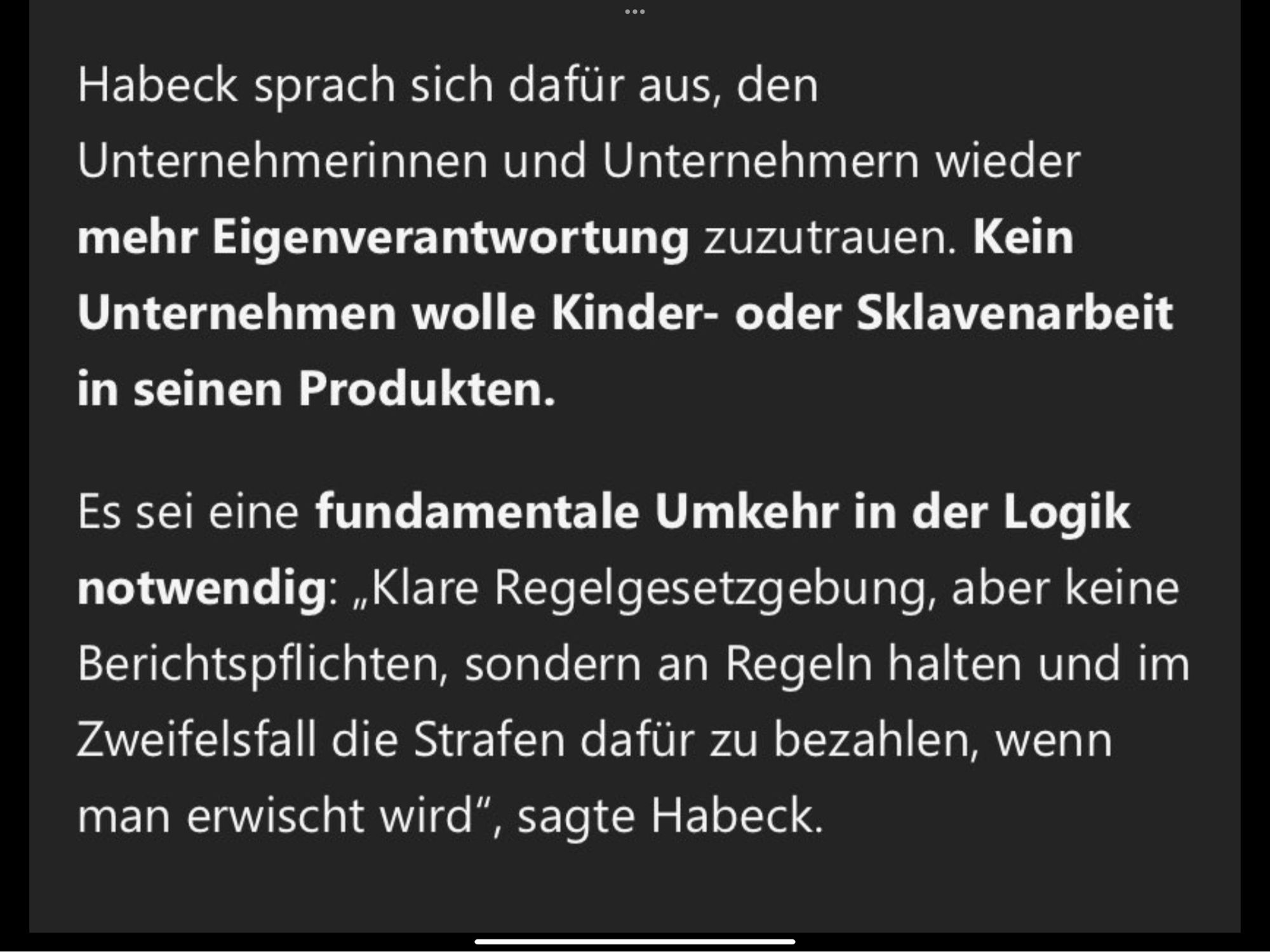 Habeck sprach sich dafür aus, den Unternehmerinnen und Unternehmern wieder mehr Eigenverantwortung zuzutrauen. Kein Unternehmen wolle Kinder- oder Sklavenarbeit in seinen Produkten.

Es sei eine fundamentale Umkehr in der Logik notwendig: „Klare Regelsetzung, aber keine Berichtspflichten, sondern an Regeln halten und im Zweifelsfall die Strafen dafür zu bezahlen, wenn man erwischt wird“, sagte Habeck.