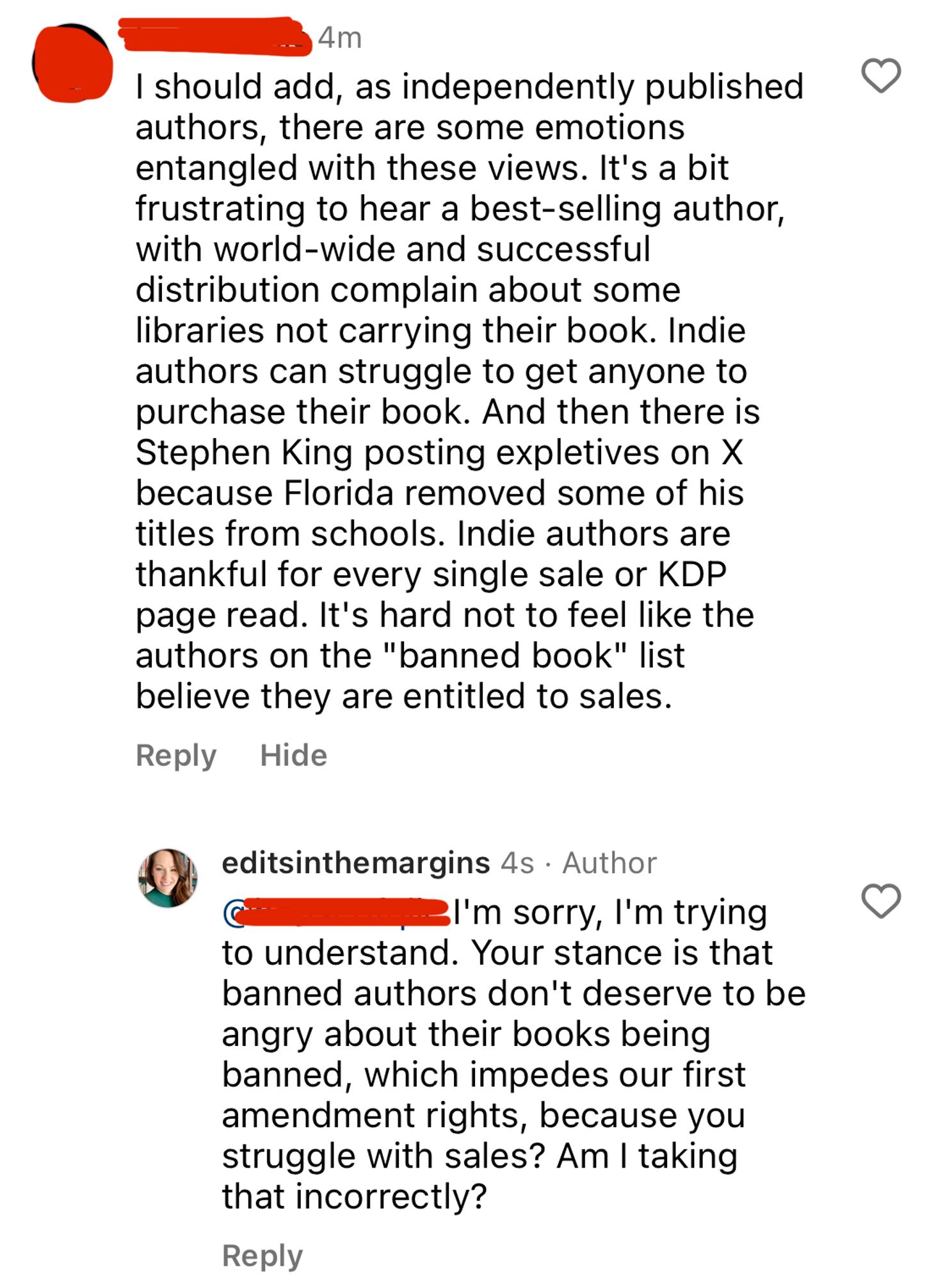 Comment: I should add, as independently published authors, there are some emotions entangled with these views. It's a bit frustrating to hear a best-selling author, with world-wide and successful distribution complain about some libraries not carrying their book. Indie authors can struggle to get anyone to purchase their book. And then there is Stephen King posting expletives on X because Florida removed some of his titles from schools. Indie authors are thankful for every single sale or KDP page read. It's hard not to feel like the authors on the "banned book" list believe they are entitled to sales.

Me: I'm sorry, l'm trying
to understand. Your stance is that banned authors don't deserve to be angry about their books being banned, which impedes our first amendment rights, because you struggle with sales? Am I taking that incorrectly?