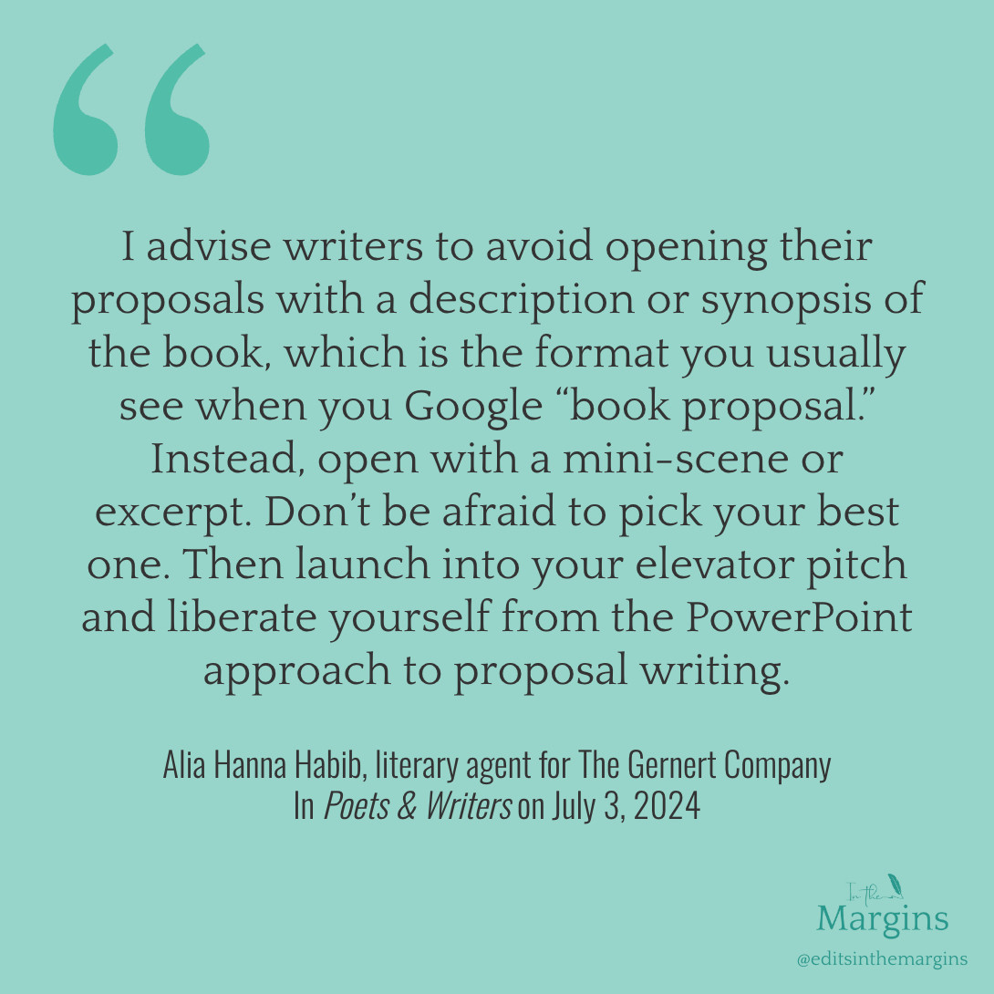 "I advise writers to avoid opening their proposals with a description or synopsis of the book, which is the format you usually see when you Google “book proposal.” Instead, open with a mini-scene or excerpt. Don’t be afraid to pick your best one. Then launch into your elevator pitch and liberate yourself from the PowerPoint approach to proposal writing."

–Alia Hanna Habib, literary agent for The Gernert Company in Poets & Writers on July 3, 2024