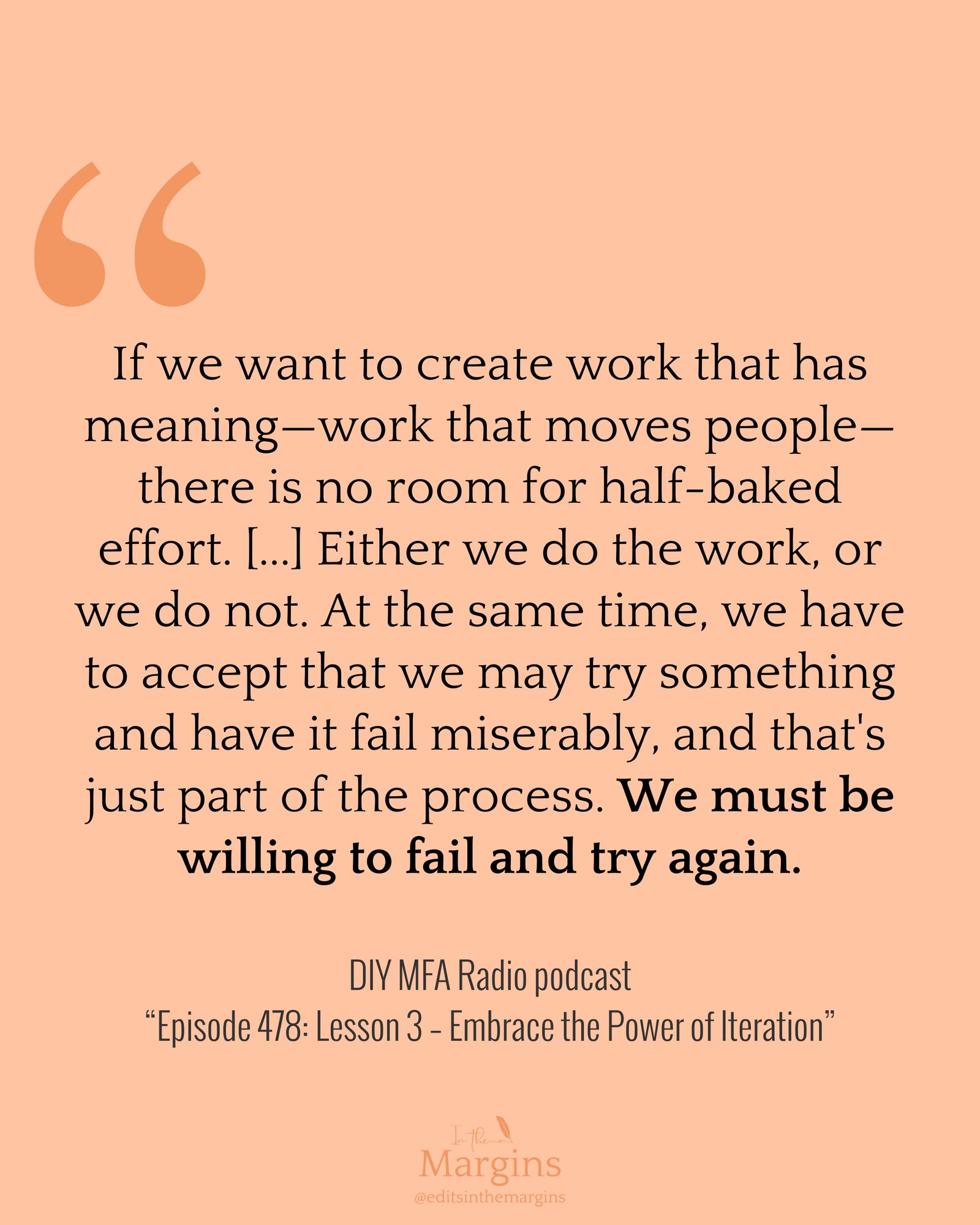 “If we want to create work that has meaning — work that moves people — there is no room for half-baked effort…. Either we do the work, or we do not. At the same time, we have to accept that we may try something and have it fail miserably, and that's just part of the process. We must be willing to fail and try again.”  DIY MFA Radio podcast, “Episode 478: Lesson 3 – Embrace the Power of Iteration”