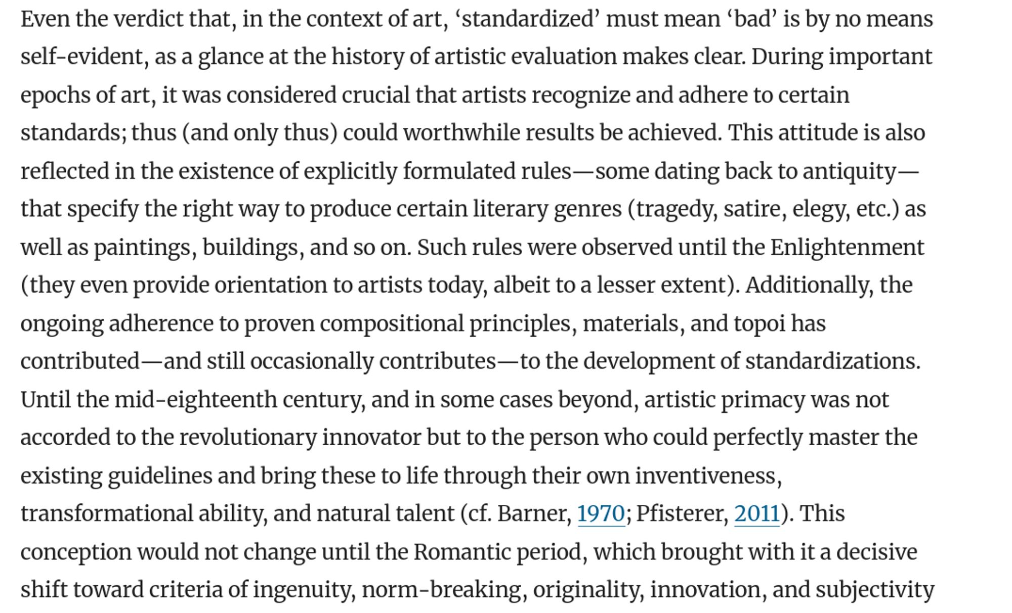 the verdict that, in the context of art, ‘standardized’ must mean ‘bad’ is by no means self-evident, as a glance at the history of artistic evaluation makes clear. During important epochs of art, it was considered crucial that artists recognize and adhere to certain standards [...]. This attitude is also reflected in the existence of explicitly formulated rules—some dating back to antiquity—that specify the right way to produce certain literary genres (tragedy, satire, elegy, etc.) [...]. Until the mid-eighteenth century, and in some cases beyond, artistic primacy was not accorded to the revolutionary innovator but to the person who could perfectly master the existing guidelines and bring these to life through their own inventiveness, transformational ability, and natural talent [...]. This conception would not change until the Romantic period, which brought with it a decisive shift toward criteria of ingenuity, norm-breaking, originality, innovation, and subjectivity