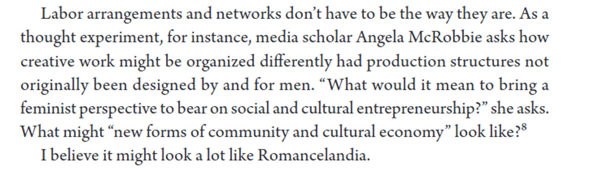 Labor arrangements and networks don’t have to be the way they are. As a thought experiment, for instance, media scholar Angela McRobbie asks how creative work might be organized differently had production structures not originally been designed by and for men. “What would it mean to bring a feminist perspective to bear on social and cultural entrepreneurship?” she asks. What might “new forms of community and cultural economy” look like?

I believe it might look a lot like Romancelandia.