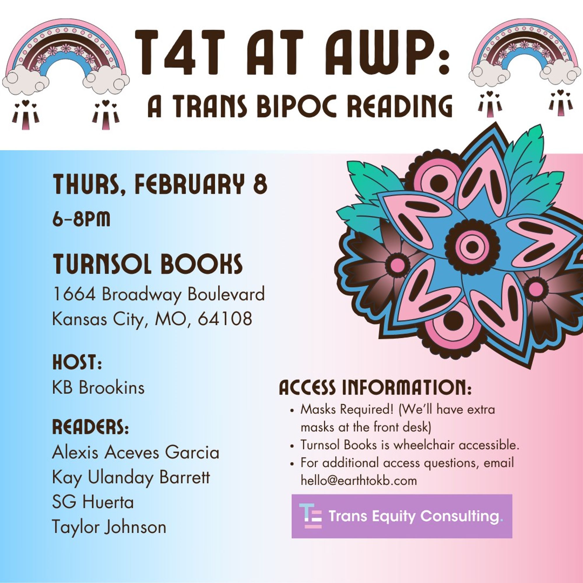 T4T AT AWP: A TRANS BIPOC READING
Thurs February 8, 6-8pm
Turnsol Books 1664 Broadway Boulevard Kansas City, MO, 65108
Host: KB Brookins
Readers: Alexis Aceves Garcia, Kay Ulanday Barrett, SG Huerta, Taylor Johnson
Access Information: Masks Required! (we'll have extra masks at the front desk)
Turnsol Books is wheel chair accessible
For additional access questions, email hello@earthtokb.com

Trans Equity Consulting