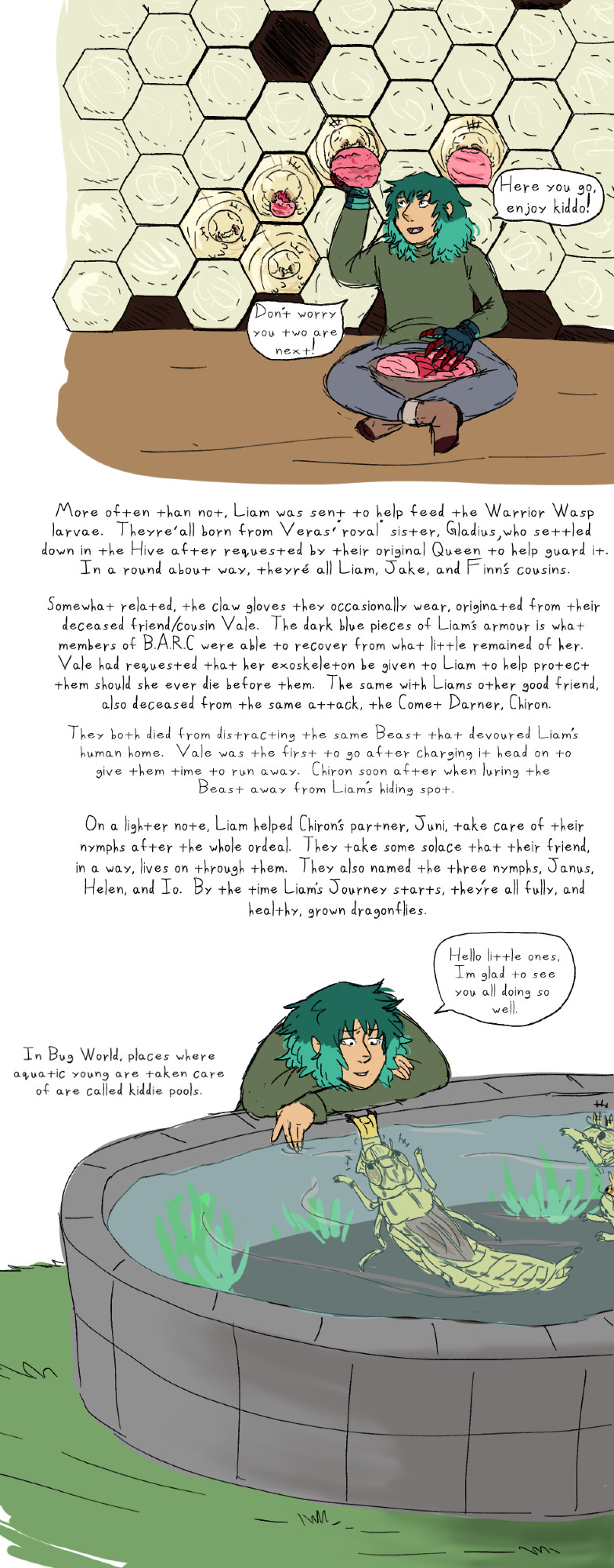 “Here you go, enjoy Kiddo!”

“Don’t worry, you two are next!”

[More often than not, Liam was sent to help feed the Warrior Wasp larvae. They’re all born from Vera’s royal sister, Gladius, who settled down in the Hive after requested by their original Queen to help guard it. In a round about way, they’re all Liam, Jake, and Finn’s cousins.]

[Somewhat related, the claw gloves they occasionally wear, originated from their deceased friend/cousin, Vale. The dark blue pieces of Liam’s armor is what members of B.A.R.C were able to recover from what little remained of her. Vale had requested that her exoskeleton be given to Liam to help protect them, should she ever die before them. The same with Liam’s other good friend, also deceased from the same attack, the Comet Darner, Chiron.]

[They both died from distracting the same Beast that devoured Liam’s human home. Vale was the first to go after charging it head on to give them time to run away. Chiron soon after, when luring the Beast away from Liam’s hiding spot.]

[On a lighter note, Liam helped Chiron’s partner, Juni, take care of their nymphs after the whole ordeal. They take some solace that their friend, in a way, lives on through them. They also named the three nymphs, Janus, Helen, and Io. By the time Liam’s Journey starts, they’re all fully, and healthy, grown dragonflies.

“Hello little ones, I’m glad to see you all doing so well.”

[In Bug World, places where aquatic young are taken care of are called kiddie pools.]