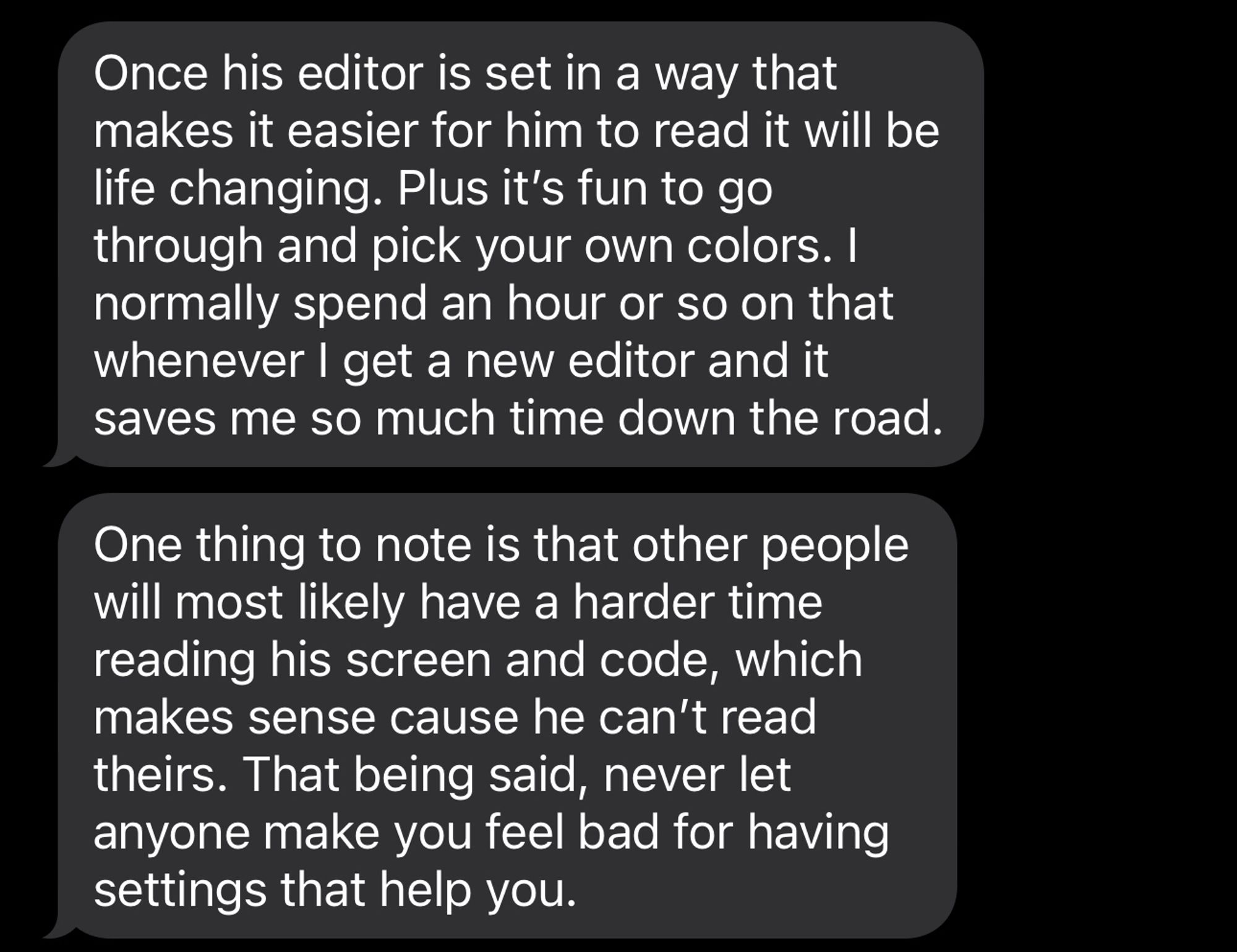 Once his editor is set in a way that makes it easier for him to read it will be life changing. Plus it’s fun to go through and pick your own colors. I normally spend an hour or so on that whenever I get a new editor and it saves me so much time down the road. One thing to note is that other people will most likely have a harder time reading his screen and code, which makes sense cause he can’t read theirs. That being said, never let anyone make you feel bad for having settings that help you.