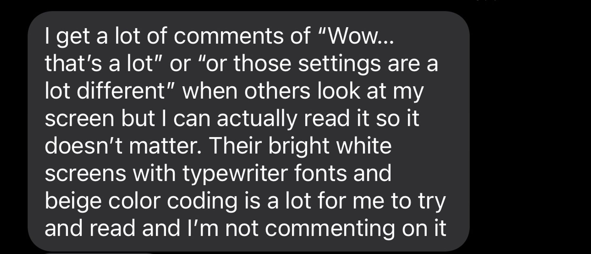 I get a lot of comments of “Wow… that’s a lot” or “or those settings are a lot different” when others look at my screen but I can actually read it so it doesn’t matter. Their bright white screens with typewriter fonts and beige color coding is a lot for me to try and read and I’m not commenting on it