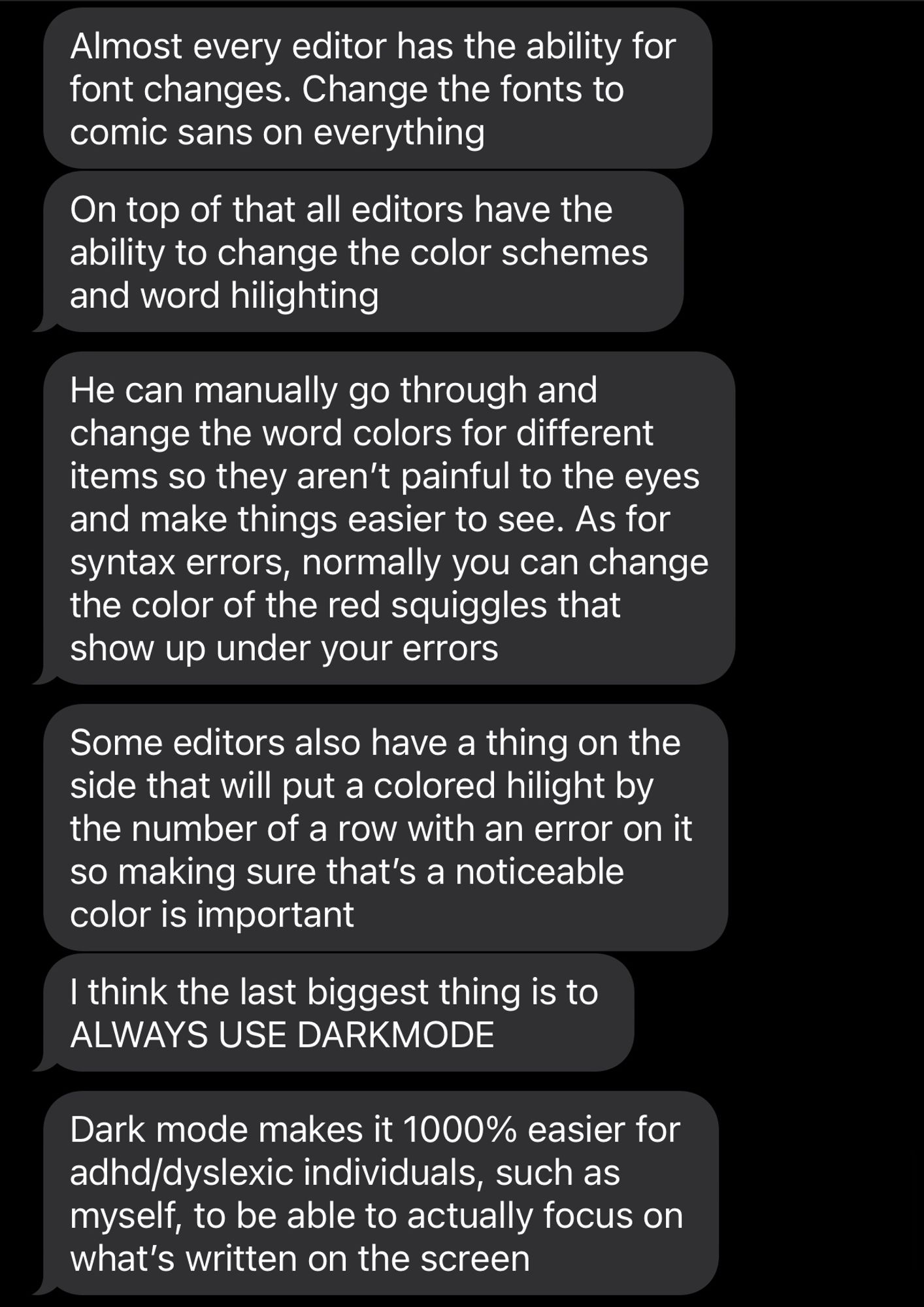 Almost every editor has the ability for font changes. Change the fonts to comic sans on everything. On top of that all editors have the ability to change the color schemes and word hilighting. He can manually go through and change the word colors for different items so they aren’t painful to the eyes and make things easier to see. As for syntax errors, normally you can change the color of the red squiggles that show up under your errors. Some editors also have a thing on the side that will put a colored hilight by the number of a row with an error on it so making sure that’s a noticeable color is important. I think the last biggest thing is to ALWAYS USE DARKMODE. Dark mode makes it 1000% easier for adhd/dyslexic individuals, such as myself, to be able to actually focus on what’s written on the screen.