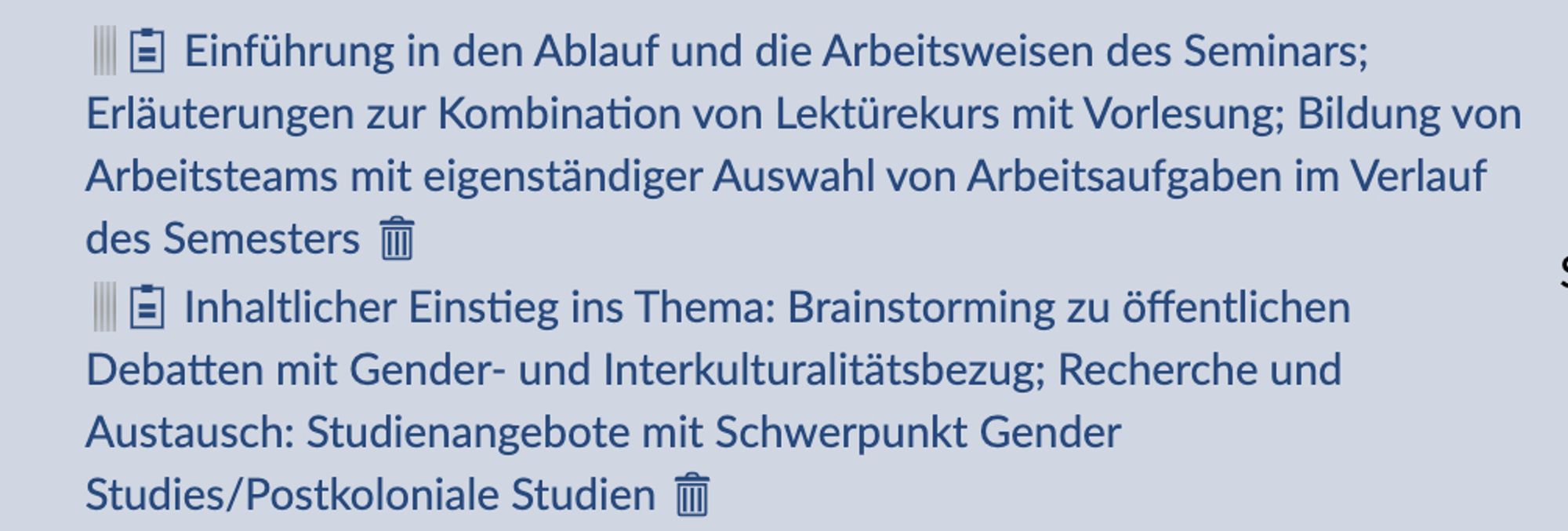 Einführung in den Ablauf und die Arbeitsweisen des Seminars; Erläuterungen zur Kombination von Lektürekurs mit Vorlesung; Bildung von Arbeitsteams mit eigenständiger Auswahl von Arbeitsaufgaben im Verlauf des Semesters
Inhaltlicher Einstieg ins Thema: Brainstorming zu öffentlichen Debatten mit Gender- und Interkulturalitätsbezug; Recherche und Austausch: Studienangebote mit Schwerpunkt Gender Studies/Postkoloniale Studien