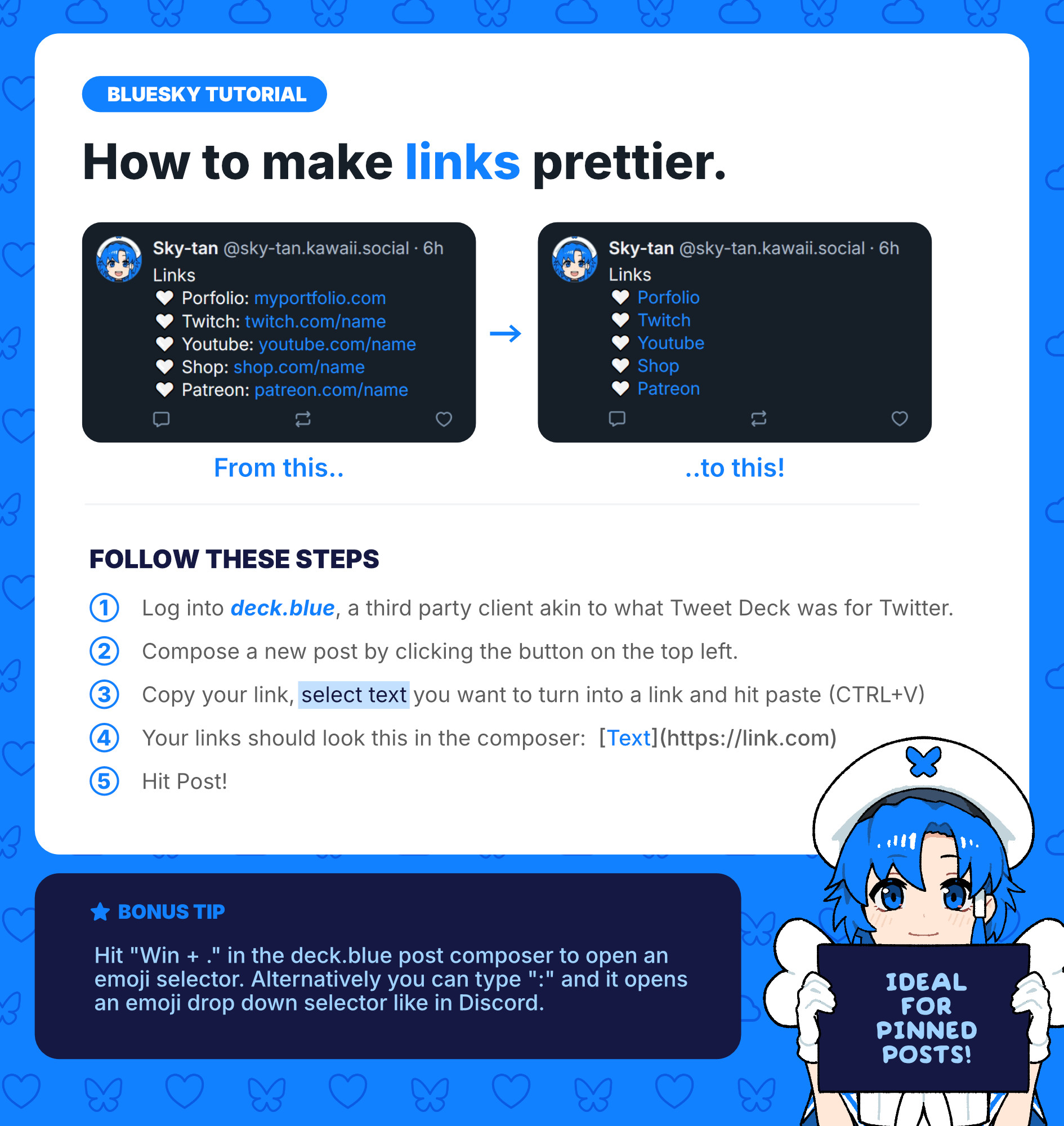 Bluesky tutorial
How to make links prettier.

Follow these steps:

1. Log into deck.blue, a third party client akin to what Tweet Deck was for Twitter.

2. Compose a new post by clicking the button on the top left.

3. Copy your link, select text you want to turn into a link and hit paste (CTRL+V)

4. Your links should look this in the composer:  [Text](https://link.com)

5. Hit Post! 

Bonus tip

Hit "Win + ." in the deck.blue post composer to open an emoji selector. Alternatively you can type ":" and it opens an emoji drop down selector like in Discord.