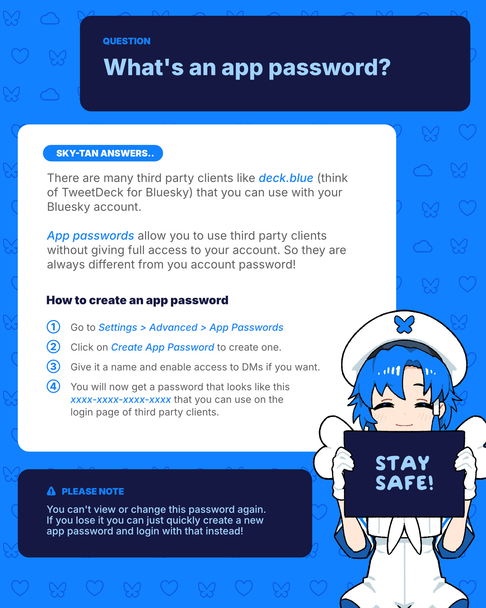 Question: What's an app password?
Sky-tan answers..
There are many third party clients like deck.blue (think of TweetDeck for Bluesky) that you can use with your Bluesky account. 

App passwords allow you to use third party clients without giving full access to your account. So they are always different from you account password!

How to create an app password
1. Go to Settings > Advanced > App Passwords
2. Click on Create App Password to create one.
3. Give it a name and enable access to DMs if you want.
4. You will now get a password that looks like this
xxxx-xxxx-xxxx-xxxx that you can use on the 
login page of third party clients. 

Please note!
You can't view or change this password again. 
If you lose it you can just quickly create a new 
app password and login with that instead!

Stay safe!