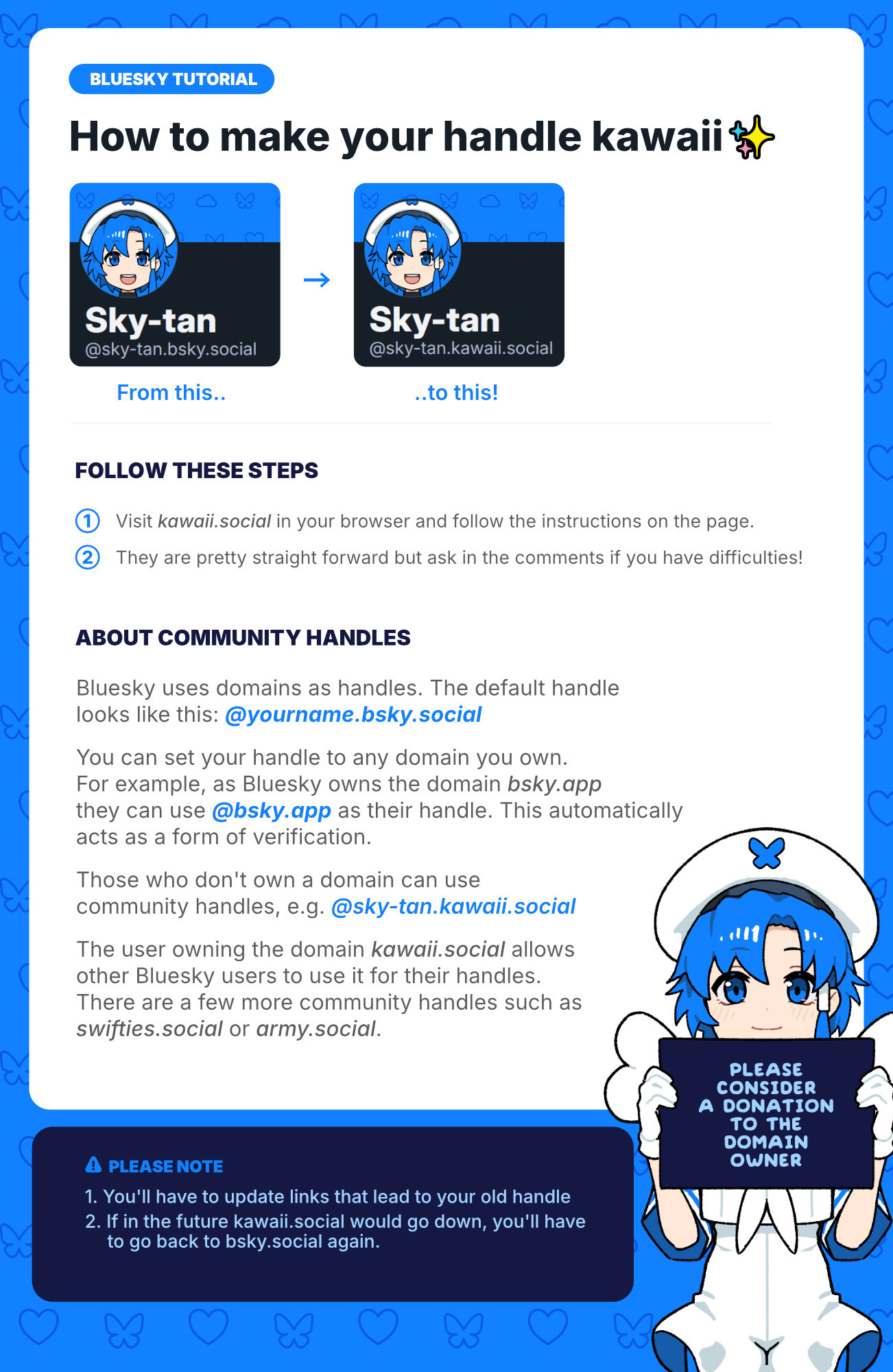 Bluesky Tutorial: How to make your handle kawaii

Follow these steps:
1. Visit kawaii.social in your browser and follow the instructions on the page.

2. They are pretty straight forward but ask in the comments if you have difficulties!

About community handles:
Bluesky uses domains as handles. The default handle 
looks like this: @yourname.bsky.social  

You can set your handle to any domain you own. 
For example, as Bluesky owns the domain bsky.app 
they can use @bsky.app as their handle. This automatically acts as a form of verification.

Those who don't own a domain can use 
community handles, e.g. @sky-tan.kawaii.social

The user owning the domain kawaii.social allows 
other Bluesky users to use it for their handles. 
There are a few more community handles such as
swifties.social or army.social.

Please note:
1. You'll have to update links that lead to your old handle
2. If in the future kawaii.social would go down, you'll have 
     to go back to bsky.social again.

Please consider a donation to the domain owner

